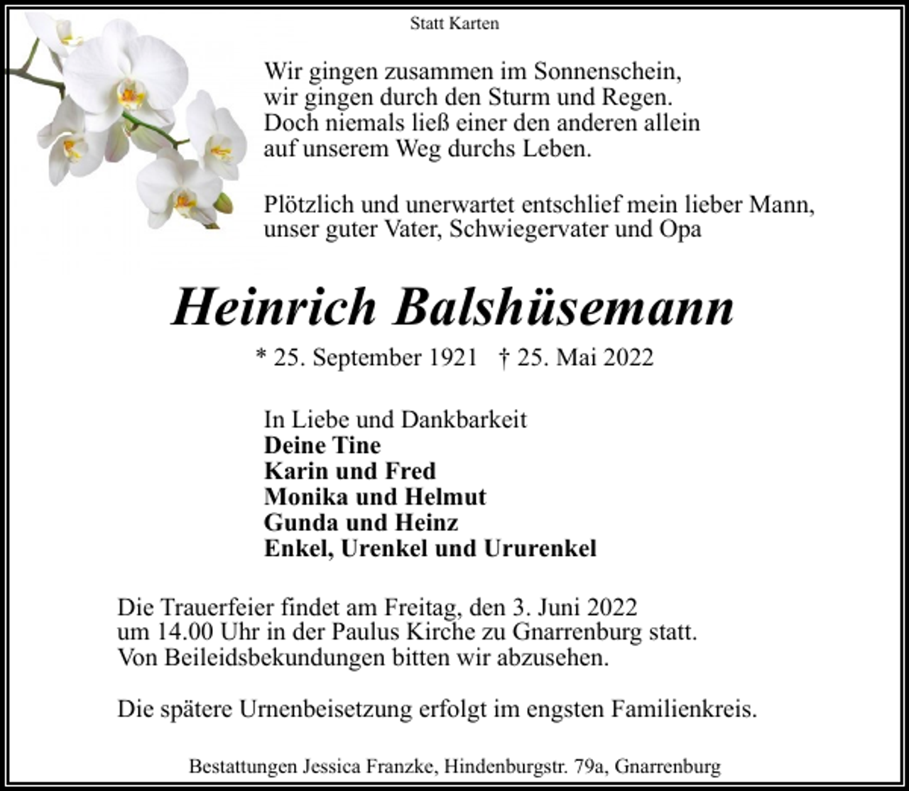 <p>Statt Karten</p><p>Wir gingen zusammen im Sonnenschein,<br />wir gingen durch den Sturm und Regen.<br />Doch niemals ließ einer den anderen allein<br />auf unserem Weg durchs Leben.<br />Plötzlich und unerwartet entschlief mein lieber Mann,<br />unser guter Vater, Schwiegervater und Opa</p><p>Heinrich Balshüsemann<br />* 25. September 1921 † 25. Mai 2022<br />In Liebe und Dankbarkeit<br />Deine Tine<br />Karin und Fred<br />Monika und Helmut<br />Gunda und Heinz<br />Enkel, Urenkel und Ururenkel<br />Die Trauerfeier findet am Freitag, den 3. Juni 2022<br />um 14.00 Uhr in der Paulus Kirche zu Gnarrenburg statt.<br />Von Beileidsbekundungen bitten wir abzusehen.<br />Die spätere Urnenbeisetzung erfolgt im engsten Familienkreis.<br />Bestattungen Jessica Franzke, Hindenburgstr. 79a, Gnarrenburg</p>