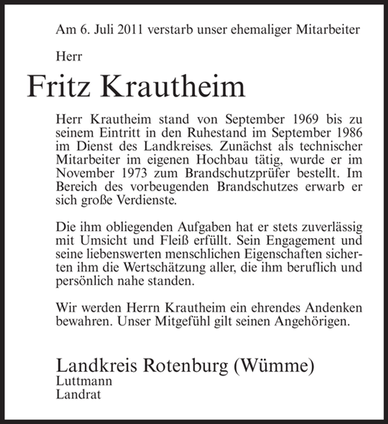 <p>Am 6. Juli 2011 verstarb unser ehemaliger Mitarbeiter<br />Herr</p><p>Fritz Krautheim<br />Herr Krautheim stand von September 1969 bis zu<br />seinem Eintritt in den Ruhestand im September 1986<br />im Dienst des Landkreises. Zunächst als technischer<br />Mitarbeiter im eigenen Hochbau tätig, wurde er im<br />November 1973 zum Brandschutzprüfer bestellt. Im<br />Bereich des vorbeugenden Brandschutzes erwarb er<br />sich große Verdienste.<br />Die ihm obliegenden Aufgaben hat er stets zuverlässig<br />mit Umsicht und Fleiß erfüllt. Sein Engagement und<br />seine liebenswerten menschlichen Eigenschaften sicherten ihm die Wertschätzung aller, die ihm beruflich und<br />persönlich nahe standen.<br />Wir werden Herrn Krautheim ein ehrendes Andenken<br />bewahren. Unser Mitgefühl gilt seinen Angehörigen.</p><p>Landkreis Rotenburg (Wümme)<br />Luttmann<br />Landrat</p>