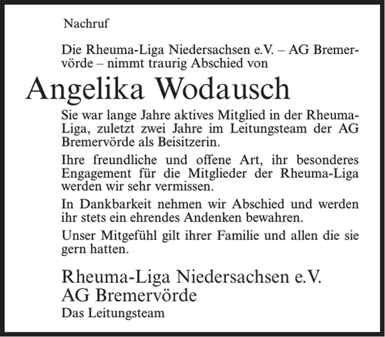<p>Nachruf</p><p>Die Rheuma-Liga Niedersachsen e.V. – AG Bremervörde – nimmt traurig Abschied von</p><p>Angelika Wodausch</p><p>Sie war lange Jahre aktives Mitglied in der RheumaLiga, zuletzt zwei Jahre im Leitungsteam der AG<br />Bremervörde als Beisitzerin.<br />Ihre freundliche und offene Art, ihr besonderes<br />Engagement für die Mitglieder der Rheuma-Liga<br />werden wir sehr vermissen.<br />In Dankbarkeit nehmen wir Abschied und werden<br />ihr stets ein ehrendes Andenken bewahren.<br />Unser Mitgefühl gilt ihrer Familie und allen die sie<br />gern hatten.</p><p>Rheuma-Liga Niedersachsen e.V.<br />AG Bremervörde<br />Das Leitungsteam</p>