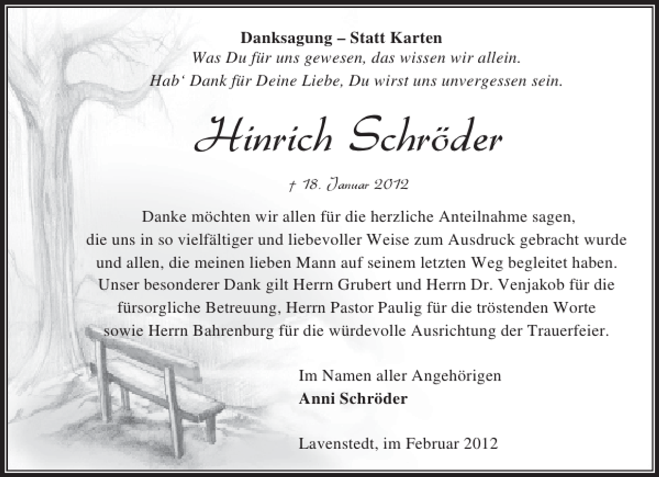 <p>Danksagung – Statt Karten<br />Was Du für uns gewesen, das wissen wir allein.<br />Hab‘ Dank für Deine Liebe, Du wirst uns unvergessen sein.</p>
<p>Danke möchten wir allen für die herzliche Anteilnahme sagen,<br />die uns in so vielfältiger und liebevoller Weise zum Ausdruck gebracht wurde<br />und allen, die meinen lieben Mann auf seinem letzten Weg begleitet haben.<br />Unser besonderer Dank gilt Herrn Grubert und Herrn Dr. Venjakob für die<br />fürsorgliche Betreuung, Herrn Pastor Paulig für die tröstenden Worte<br />sowie Herrn Bahrenburg für die würdevolle Ausrichtung der Trauerfeier.<br />Im Namen aller Angehörigen<br />Anni Schröder<br />Lavenstedt, im Februar 2012</p>