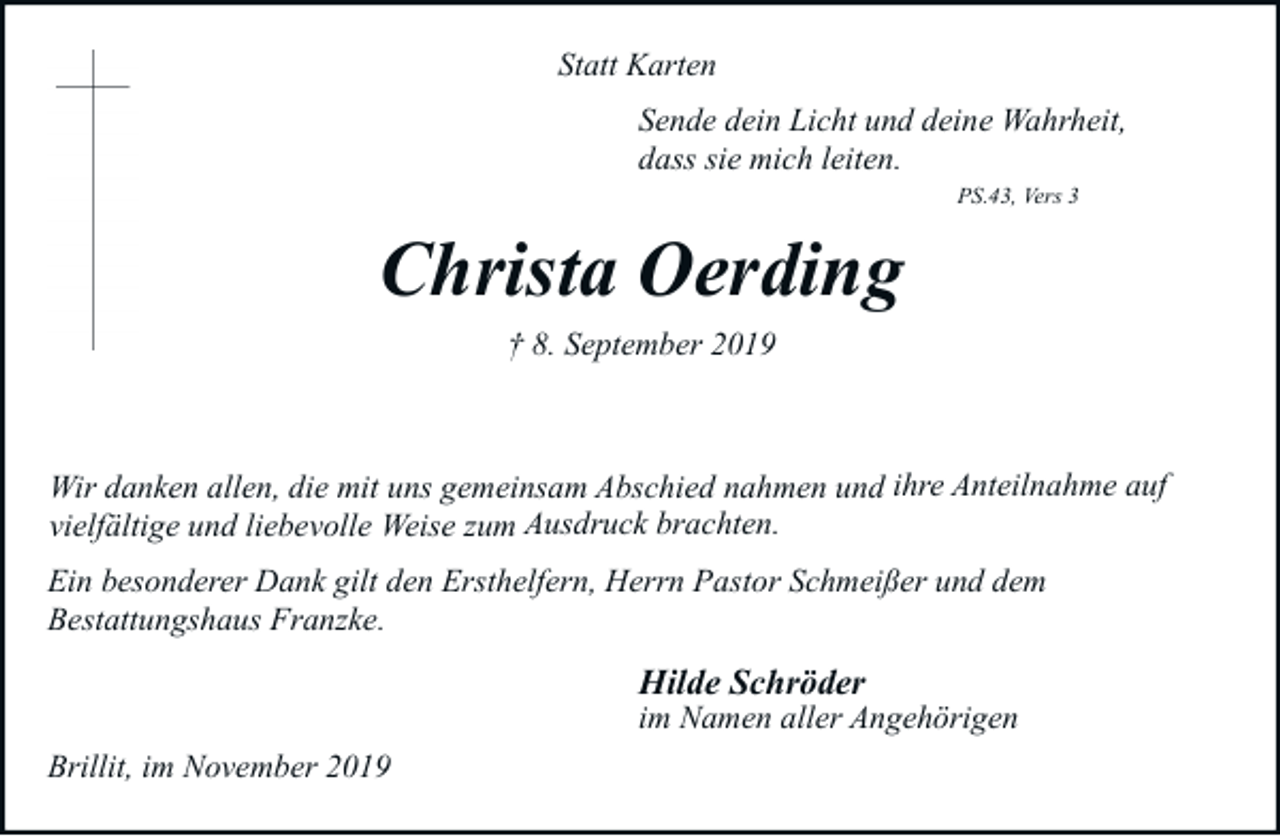 <p>Statt Karten<br />Sende dein Licht und deine Wahrheit,<br />dass sie mich leiten.<br />PS.43, Vers 3</p><p>Christa Oerding<br />† 8. September 2019</p><p>Wir danken allen, die mit uns gemeinsam Abschied nahmen und ihre Anteilnahme auf<br />vielfältige und liebevolle Weise zum Ausdruck brachten.<br />Ein besonderer Dank gilt den Ersthelfern, Herrn Pastor Schmeißer und dem<br />Bestattungshaus Franzke.</p><p>Hilde Schröder</p><p>im Namen aller Angehörigen<br />Brillit, im November 2019</p>