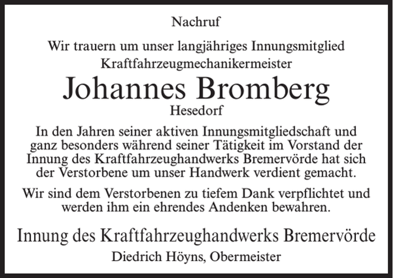 <p>Nachruf<br />Wir trauern um unser langjähriges Innungsmitglied<br />Kraftfahrzeugmechanikermeister</p><p>Johannes Bromberg<br />Hesedorf</p><p>In den Jahren seiner aktiven Innungsmitgliedschaft und<br />ganz besonders während seiner Tätigkeit im Vorstand der<br />Innung des Kraftfahrzeughandwerks Bremervörde hat sich<br />der Verstorbene um unser Handwerk verdient gemacht.<br />Wir sind dem Verstorbenen zu tiefem Dank verpflichtet und<br />werden ihm ein ehrendes Andenken bewahren.</p><p>Innung des Kraftfahrzeughandwerks Bremervörde<br />Diedrich Höyns, Obermeister</p>