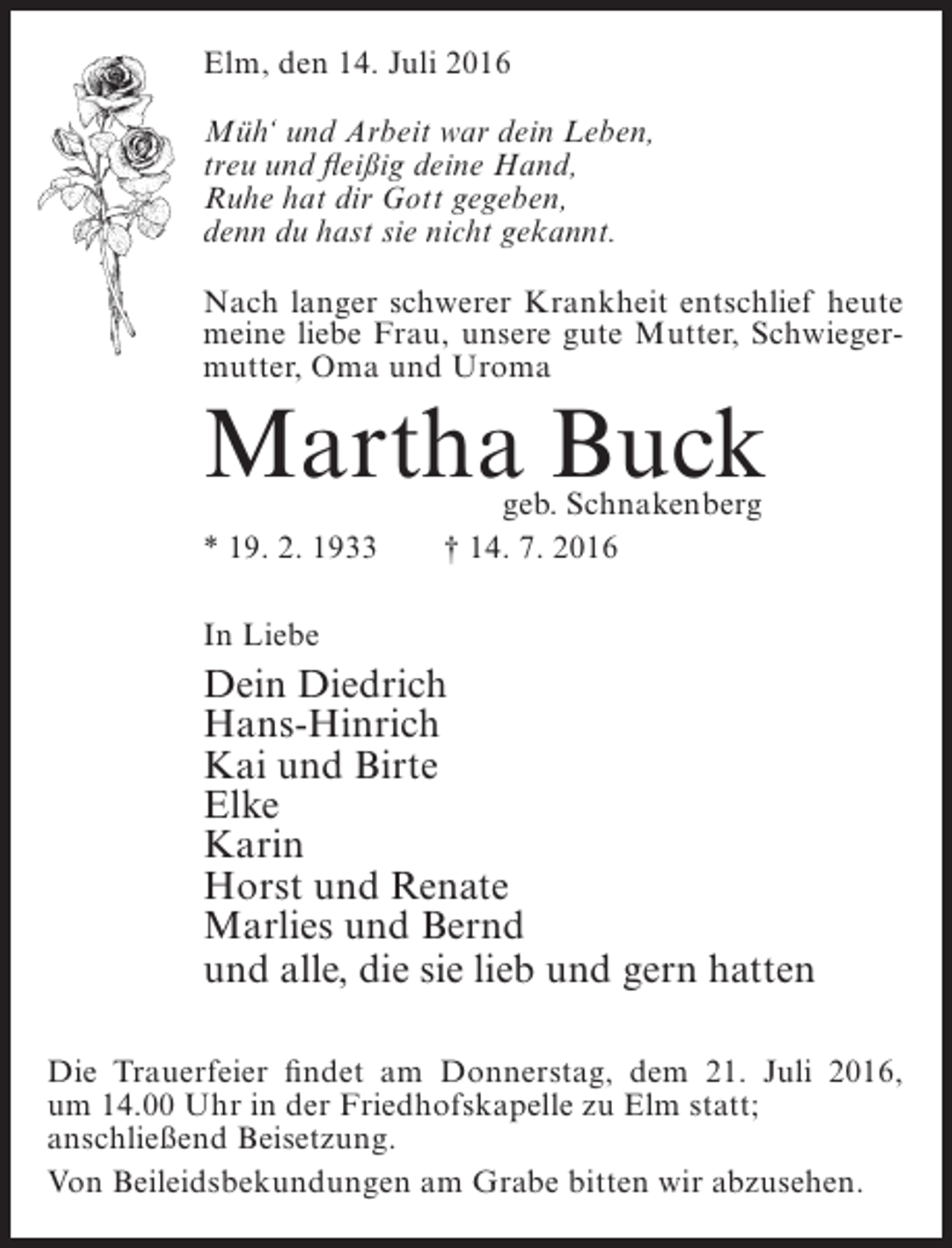 <p>Elm, den 14. Juli 2016<br />Müh‘ und Arbeit war dein Leben,<br />treu und fleißig deine Hand,<br />Ruhe hat dir Gott gegeben,<br />denn du hast sie nicht gekannt.<br />Nach langer schwerer Krankheit entschlief heute<br />meine liebe Frau, unsere gute Mutter, Schwiegermutter, Oma und Uroma</p><p>Martha Buck<br />* 19. 2. 1933</p><p>geb. Schnakenberg<br />† 14. 7. 2016</p><p>In Liebe</p><p>Dein Diedrich<br />Hans-Hinrich<br />Kai und Birte<br />Elke<br />Karin<br />Horst und Renate<br />Marlies und Bernd<br />und alle, die sie lieb und gern hatten<br />Die Trauerfeier findet am Donnerstag, dem 21. Juli 2016,<br />um 14.00 Uhr in der Friedhofskapelle zu Elm statt;<br />anschließend Beisetzung.<br />Von Beileidsbekundungen am Grabe bitten wir abzusehen.</p>