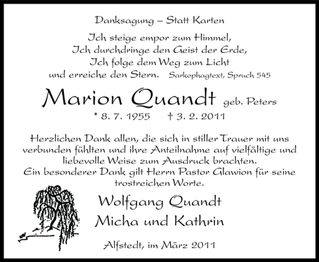 <p>Danksagung – Statt Karten Ich steige empor zum Himmel, Ich durchdringe den Geist der Erde, Ich folge dem Weg zum Licht und erreiche den Stern. Sarkophagtext, Spruch 545</p><p>Marion Quandt<br />* 8. 7. 1955</p><p>geb. Peters † 3. 2. 2011</p><p>Herzlichen Dank allen, die sich in stiller Trauer mit uns verbunden fühlten und ihre Anteilnahme auf vielfältige und liebevolle Weise zum Ausdruck brachten. Ein besonderer Dank gilt Herrn Pastor Glawion für seine trostreichen Worte.</p><p>Wolfgang Quandt Micha und Kathrin<br />Alfstedt, im März 2011</p>