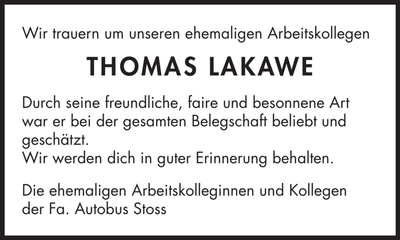 <p>Wir trauern um unseren ehemaligen Arbeitskollegen</p><p>T HOMAS L AK AWE<br />Durch seine freundliche, faire und besonnene Art<br />war er bei der gesamten Belegschaft beliebt und<br />geschätzt.<br />Wir werden dich in guter Erinnerung behalten.<br />Die ehemaligen Arbeitskolleginnen und Kollegen<br />der Fa. Autobus Stoss</p>