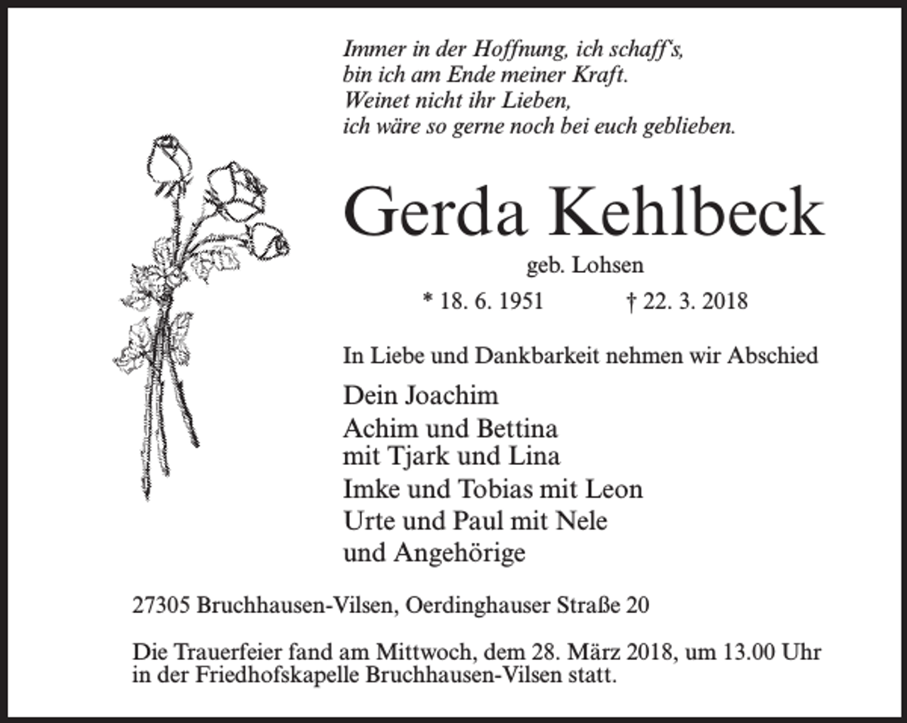 <p>Immer in der Hoffnung, ich schaff‘s,<br />bin ich am Ende meiner Kraft.<br />Weinet nicht ihr Lieben,<br />ich wäre so gerne noch bei euch geblieben.</p><p>Gerda Kehlbeck<br />geb. Lohsen</p><p>* 18. 6. 1951</p><p>† 22. 3. 2018</p><p>In Liebe und Dankbarkeit nehmen wir Abschied</p><p>Dein Joachim<br />Achim und Bettina<br />mit Tjark und Lina<br />Imke und Tobias mit Leon<br />Urte und Paul mit Nele<br />und Angehörige<br />27305 Bruchhausen-Vilsen, Oerdinghauser Straße 20<br />Die Trauerfeier fand am Mittwoch, dem 28. März 2018, um 13.00 Uhr<br />in der Friedhofskapelle Bruchhausen-Vilsen statt.</p>