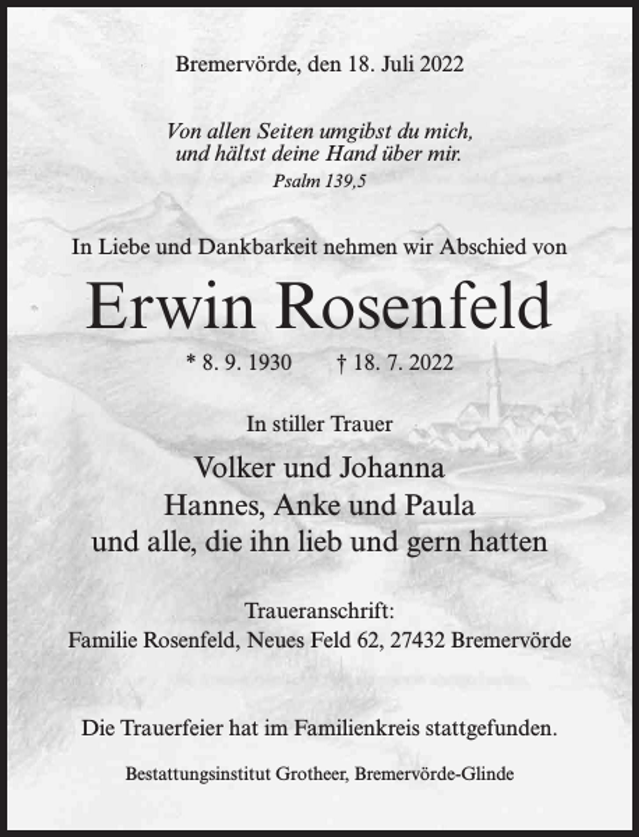 <p>Bremervörde, den 18. Juli 2022<br />Von allen Seiten umgibst du mich,<br />und hältst deine Hand über mir.<br />Psalm 139,5</p><p>In Liebe und Dankbarkeit nehmen wir Abschied von</p><p>Erwin Rosenfeld<br />* 8. 9. 1930</p><p>† 18. 7. 2022</p><p>In stiller Trauer</p><p>Volker und Johanna<br />Hannes, Anke und Paula<br />und alle, die ihn lieb und gern hatten<br />Traueranschrift:<br />Familie Rosenfeld, Neues Feld 62, 27432 Bremervörde</p><p>Die Trauerfeier hat im Familienkreis stattgefunden.<br />Bestattungsinstitut Grotheer, Bremervörde-Glinde</p>
