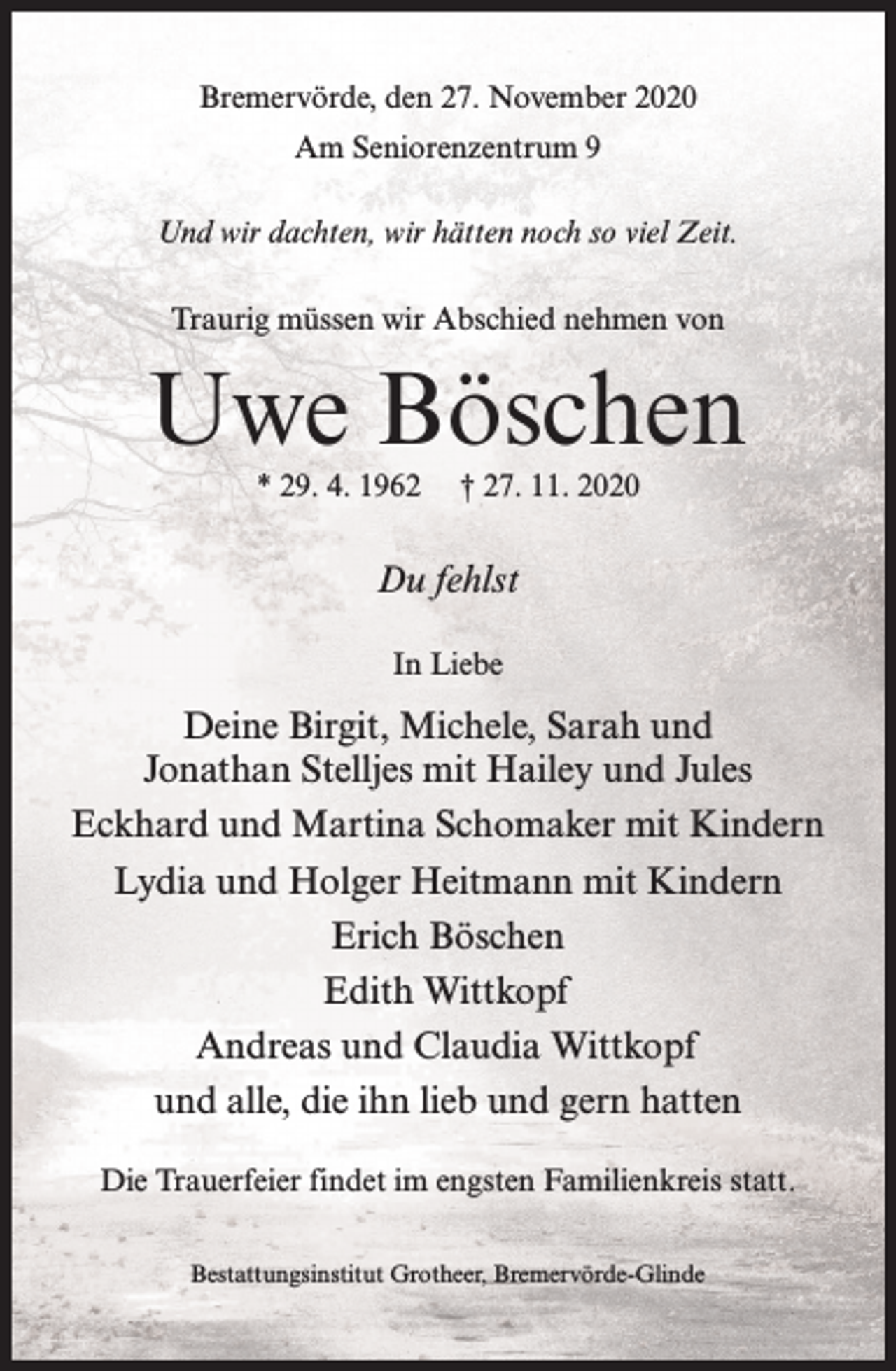 <p>Bremervörde, den 27. November 2020<br />Am Seniorenzentrum 9<br />Und wir dachten, wir hätten noch so viel Zeit.<br />Traurig müssen wir Abschied nehmen von</p><p>Uwe Böschen<br />* 29. 4. 1962</p><p>† 27. 11. 2020</p><p>Du fehlst<br />In Liebe</p><p>Deine Birgit, Michele, Sarah und<br />Jonathan Stelljes mit Hailey und Jules<br />Eckhard und Martina Schomaker mit Kindern<br />Lydia und Holger Heitmann mit Kindern<br />Erich Böschen<br />Edith Wittkopf<br />Andreas und Claudia Wittkopf<br />und alle, die ihn lieb und gern hatten<br />Die Trauerfeier findet im engsten Familienkreis statt.<br />Bestattungsinstitut Grotheer, Bremervörde-Glinde</p>