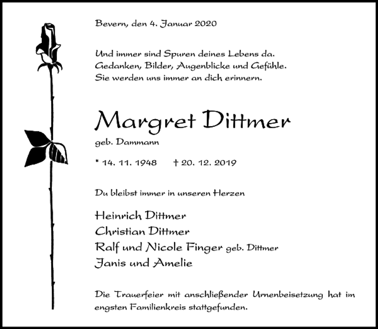 <p>Bevern, den 4. Januar 2020<br />Und immer sind Spuren deines Lebens da.<br />Gedanken, Bilder, Augenblicke und Gefühle.<br />Sie werden uns immer an dich erinnern.</p><p>Margret Dittmer<br />geb. Dammann<br />* 14. 11. 1948</p><p>† 20. 12. 2019</p><p>Du bleibst immer in unseren Herzen</p><p>Heinrich Dittmer<br />Christian Dittmer<br />Ralf und Nicole Finger geb. Dittmer<br />Janis und Amelie<br />Die Trauerfeier mit anschließender Urnenbeisetzung hat im<br />engsten Familienkreis stattgefunden.</p>