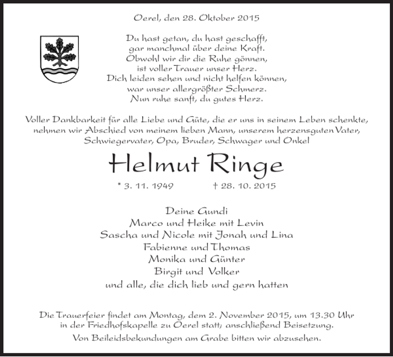 <p>Oerel, den 28. Oktober 2015<br />Du hast getan, du hast geschafft,<br />gar manchmal über deine Kraft.<br />Obwohl wir dir die Ruhe gönnen,<br />ist voller Trauer unser Herz.<br />Dich leiden sehen und nicht helfen können,<br />war unser allergrößter Schmerz.<br />Nun ruhe sanft, du gutes Herz.<br />Voller Dankbarkeit für alle Liebe und Güte, die er uns in seinem Leben schenkte,<br />nehmen wir Abschied von meinem lieben Mann, unserem herzensguten Vater,<br />Schwiegervater, Opa, Bruder, Schwager und Onkel</p><p>Helmut Ringe<br />* 3. 11. 1949</p><p>† 28. 10. 2015</p><p>Deine Gundi<br />Marco und Heike mit Levin<br />Sascha und Nicole mit Jonah und Lina<br />Fabienne und Thomas<br />Monika und Günter<br />Birgit und Volker<br />und alle, die dich lieb und gern hatten<br />Die Trauerfeier findet am Montag, dem 2. November 2015, um 13.30 Uhr<br />in der Friedhofskapelle zu Oerel statt; anschließend Beisetzung.<br />Von Beileidsbekundungen am Grabe bitten wir abzusehen.</p>