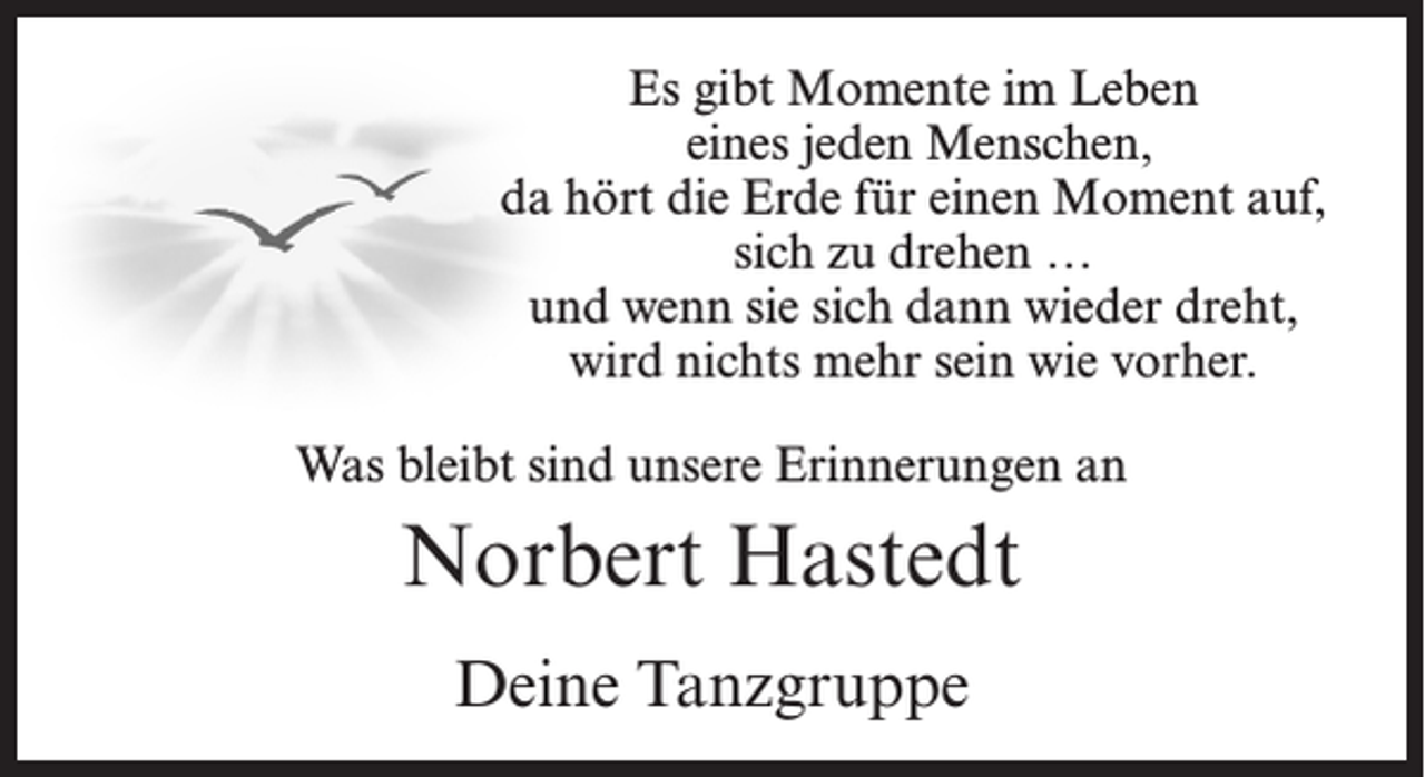 <p>Es gibt Momente im Leben<br />eines jeden Menschen,<br />da hört die Erde für einen Moment auf,<br />sich zu drehen …<br />und wenn sie sich dann wieder dreht,<br />wird nichts mehr sein wie vorher.<br />Was bleibt sind unsere Erinnerungen an</p><p>Norbert Hastedt<br />Deine Tanzgruppe</p>