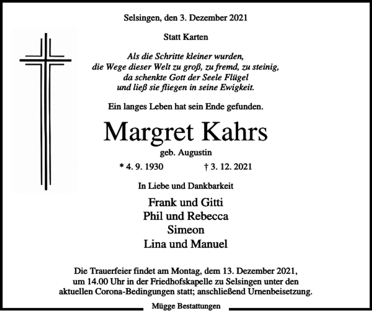 <p>Selsingen, den 3. Dezember 2021<br />Statt Karten<br />Als die Schritte kleiner wurden,<br />die Wege dieser Welt zu groß, zu fremd, zu steinig,<br />da schenkte Gott der Seele Flügel<br />und ließ sie fliegen in seine Ewigkeit.<br />Ein langes Leben hat sein Ende gefunden.</p><p>Margret Kahrs<br />geb. Augustin<br />* 4. 9. 1930</p><p>† 3. 12. 2021</p><p>In Liebe und Dankbarkeit</p><p>Frank und Gitti<br />Phil und Rebecca<br />Simeon<br />Lina und Manuel<br />Die Trauerfeier findet am Montag, dem 13. Dezember 2021,<br />um 14.00 Uhr in der Friedhofskapelle zu Selsingen unter den<br />aktuellen Corona-Bedingungen statt; anschließend Urnenbeisetzung.<br />Mügge Bestattungen</p>