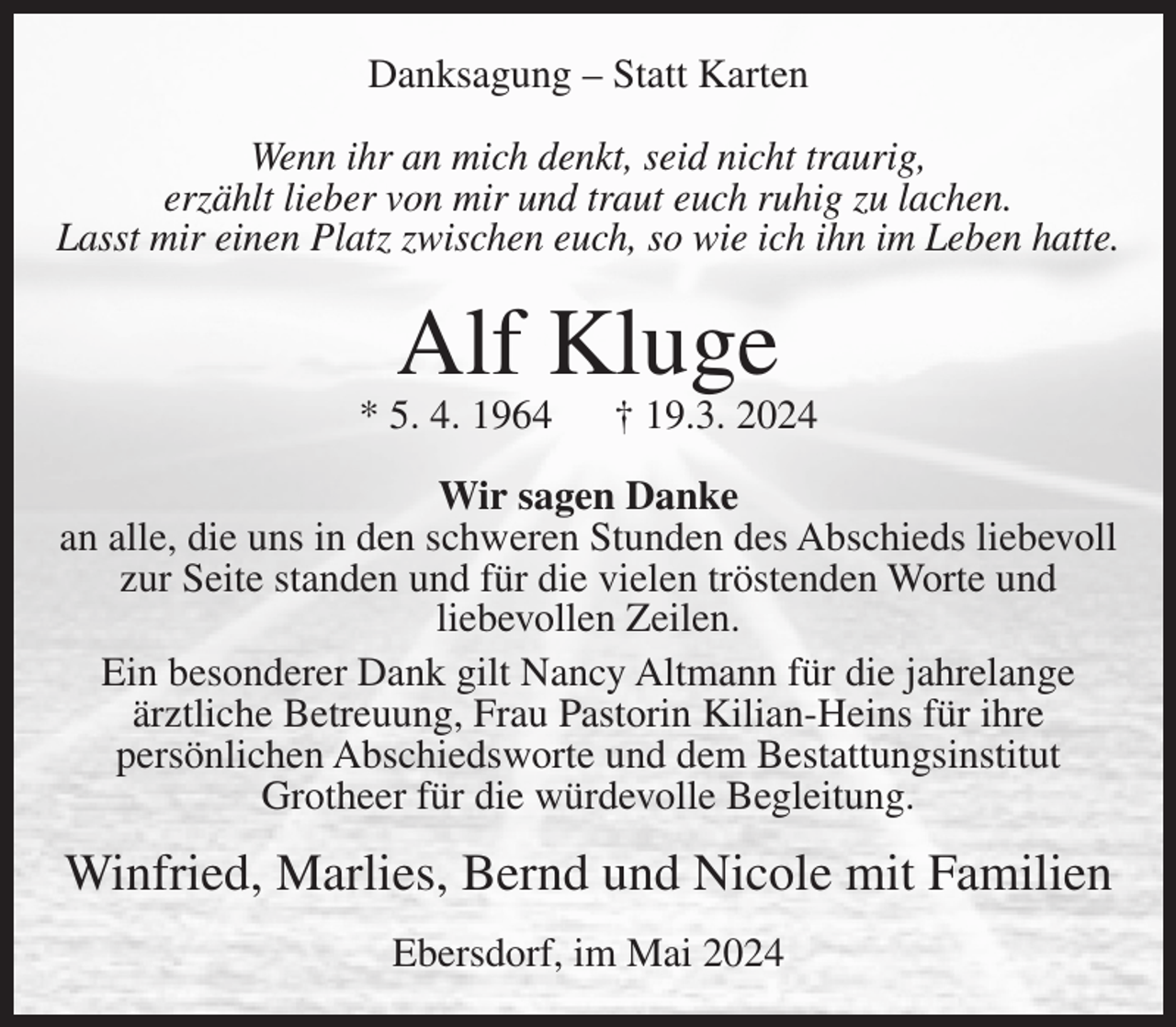 <p>Danksagung – Statt Karten<br />Wenn ihr an mich denkt, seid nicht traurig,<br />erzählt lieber von mir und traut euch ruhig zu lachen.<br />Lasst mir einen Platz zwischen euch, so wie ich ihn im Leben hatte.</p><p>Alf Kluge</p><p>* 5. 4. 1964</p><p>† 19.3. 2024</p><p>Wir sagen Danke<br />an alle, die uns in den schweren Stunden des Abschieds liebevoll<br />zur Seite standen und für die vielen tröstenden Worte und<br />liebevollen Zeilen.<br />Ein besonderer Dank gilt Nancy Altmann für die jahrelange<br />ärztliche Betreuung, Frau Pastorin Kilian-Heins für ihre<br />persönlichen Abschiedsworte und dem Bestattungsinstitut<br />Grotheer für die würdevolle Begleitung.</p><p>Winfried, Marlies, Bernd und Nicole mit Familien<br />Ebersdorf, im Mai 2024</p>
