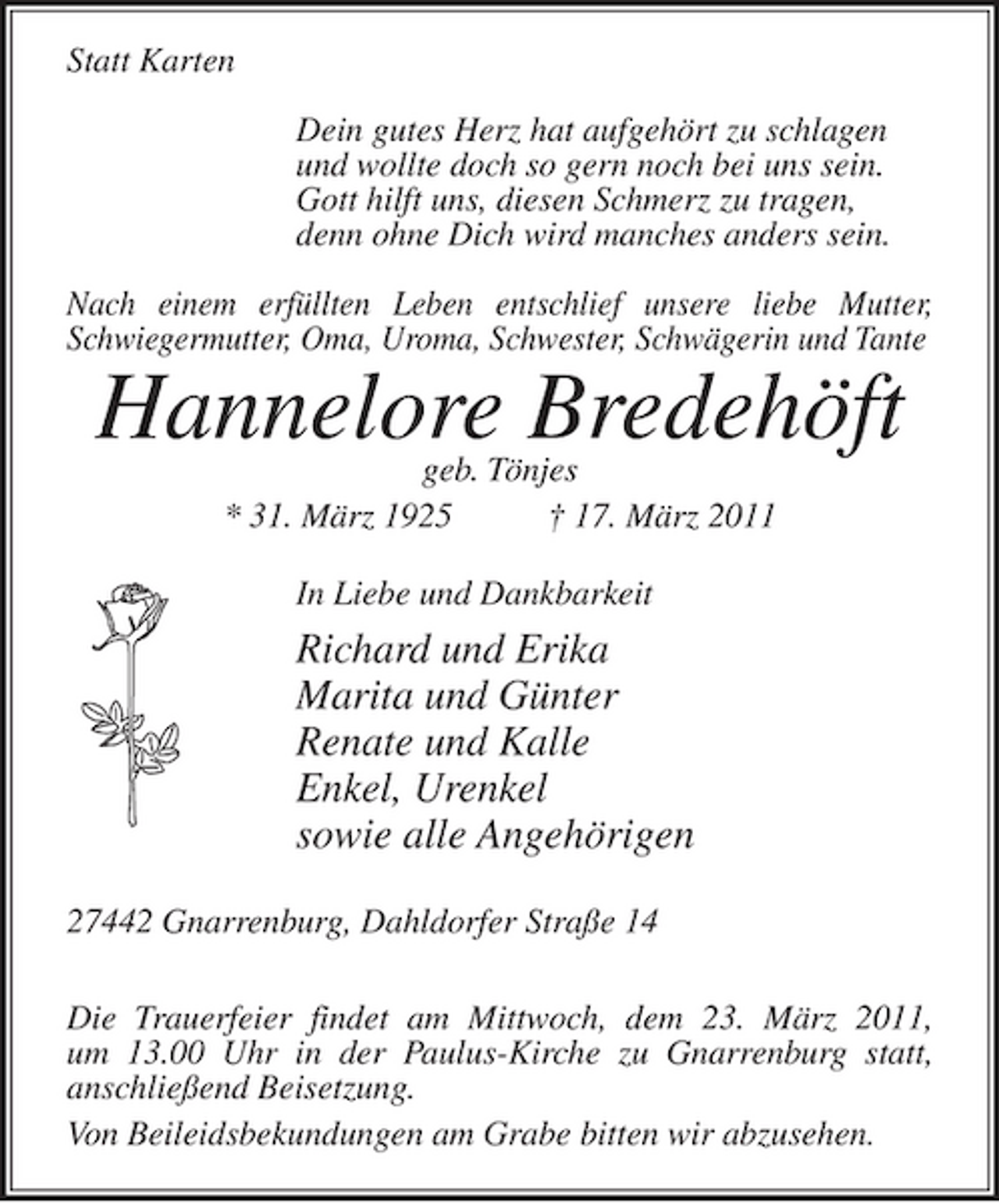 <p>Statt Karten Dein gutes Herz hat aufgehört zu schlagen und wollte doch so gern noch bei uns sein. Gott hilft uns, diesen Schmerz zu tragen, denn ohne Dich wird manches anders sein. Nach einem erfüllten Leben entschlief unsere liebe Mutter, Schwiegermutter, Oma, Uroma, Schwester, Schwägerin und Tante</p><p>Hannelore Bredehöft<br />geb. Tönjes * 31. März 1925 † 17. März 2011 In Liebe und Dankbarkeit</p><p>Richard und Erika Marita und Günter Renate und Kalle Enkel, Urenkel sowie alle Angehörigen<br />27442 Gnarrenburg, Dahldorfer Straße 14 Die Trauerfeier findet am Mittwoch, dem 23. März 2011, um 13.00 Uhr in der Paulus-Kirche zu Gnarrenburg statt, anschließend Beisetzung. Von Beileidsbekundungen am Grabe bitten wir abzusehen.</p>