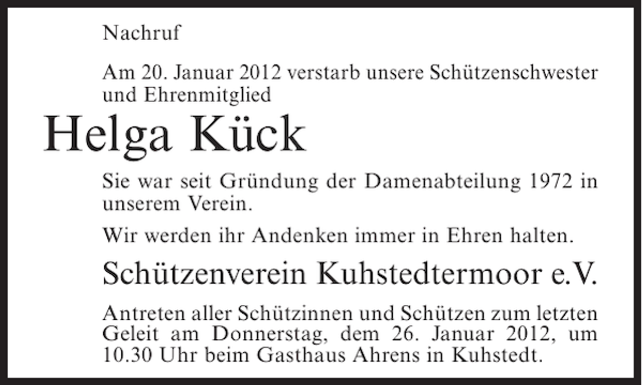 <p>Nachruf<br />Am 20. Januar 2012 verstarb unsere Schützenschwester<br />und Ehrenmitglied</p><p>Helga Kück<br />Sie war seit Gründung der Damenabteilung 1972 in<br />unserem Verein.<br />Wir werden ihr Andenken immer in Ehren halten.</p><p>Schützenverein Kuhstedtermoor e.V.<br />Antreten aller Schützinnen und Schützen zum letzten<br />Geleit am Donnerstag, dem 26. Januar 2012, um<br />10.30 Uhr beim Gasthaus Ahrens in Kuhstedt.</p>