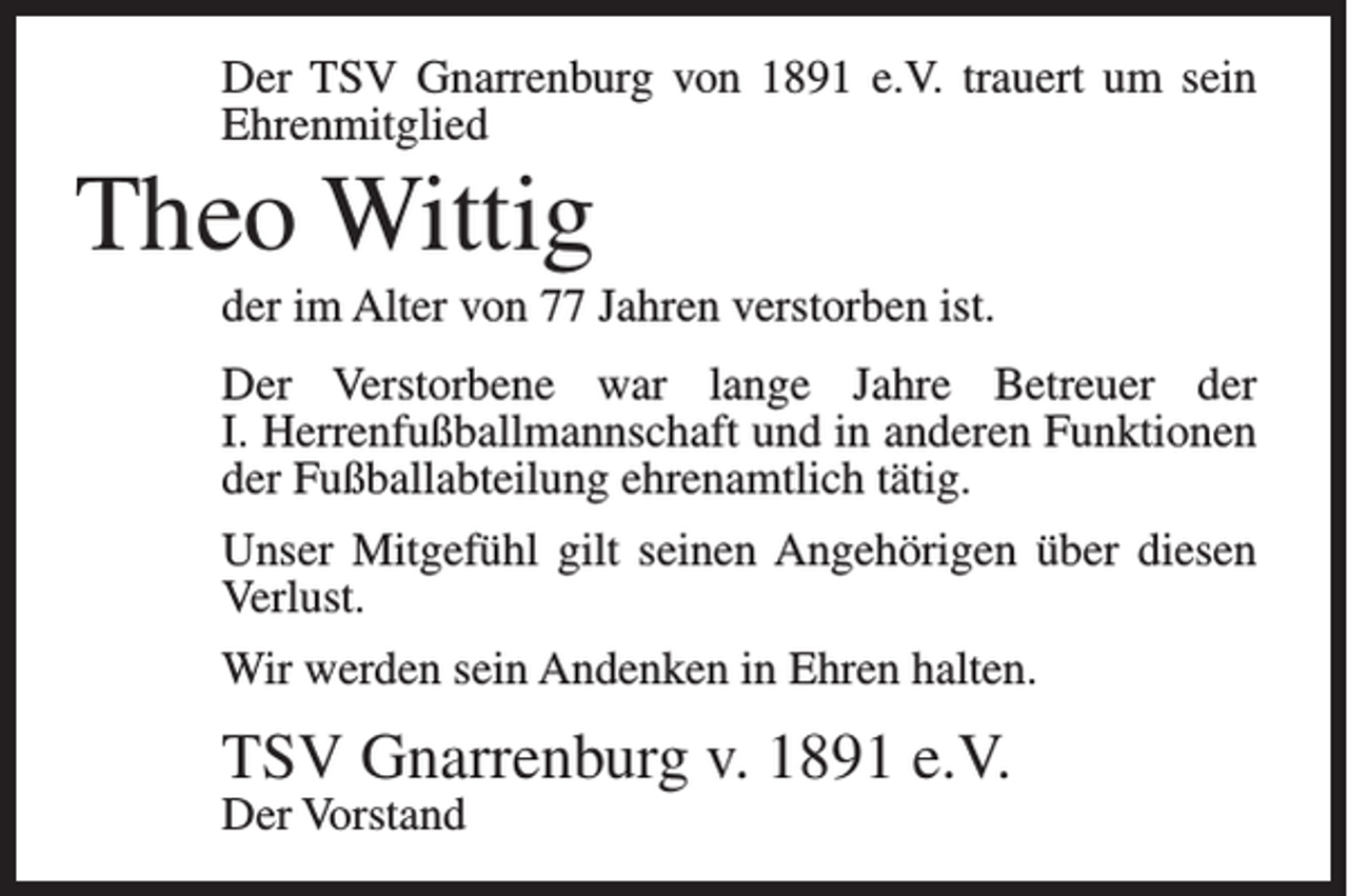 <p>Der TSV Gnarrenburg von 1891 e.V. trauert um sein<br />Ehrenmitglied</p><p>Theo Wittig<br />der im Alter von 77 Jahren verstorben ist.<br />Der Verstorbene war lange Jahre Betreuer der<br />I. Herrenfußballmannschaft und in anderen Funktionen<br />der Fußballabteilung ehrenamtlich tätig.<br />Unser Mitgefühl gilt seinen Angehörigen über diesen<br />Verlust.<br />Wir werden sein Andenken in Ehren halten.</p><p>TSV Gnarrenburg v. 1891 e.V.<br />Der Vorstand</p>