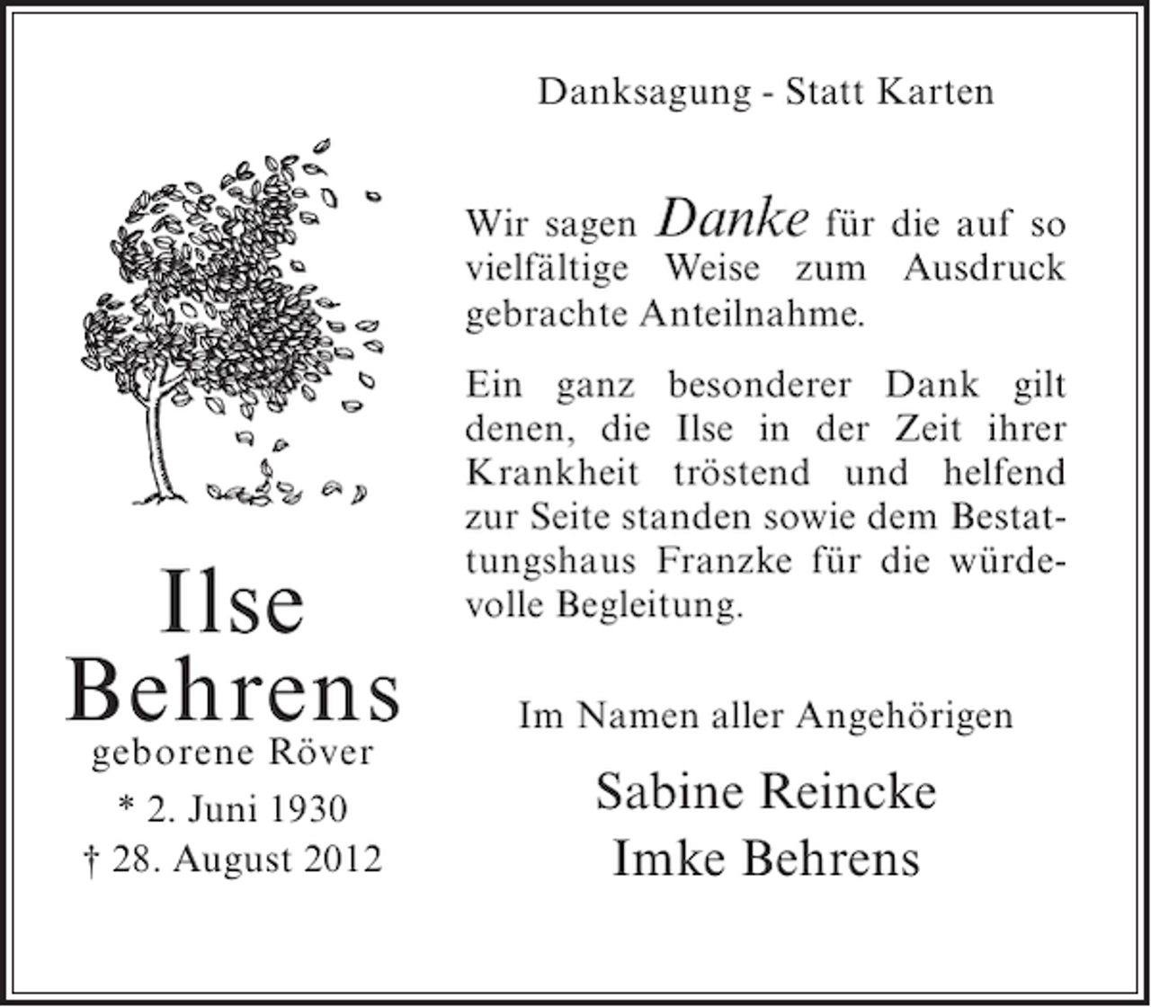 <p>Danksagung - Statt Karten<br />Wir sagen Danke für die auf so<br />vielfältige Weise zum Ausdruck<br />gebrachte Anteilnahme.</p><p>Ilse<br />Behrens<br />geborene Röver<br />* 2. Juni 1930<br />† 28. August 2012</p><p>Ein ganz besonderer Dank gilt<br />denen, die Ilse in der Zeit ihrer<br />Krankheit tröstend und helfend<br />zur Seite standen sowie dem Bestattungshaus Franzke für die würdevolle Begleitung.<br />Im Namen aller Angehörigen</p><p>Sabine Reincke<br />Imke Behrens</p>