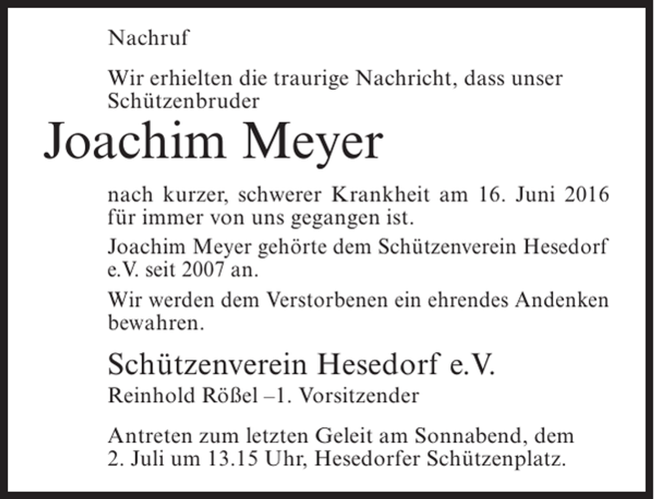 <p>Nachruf<br />Wir erhielten die traurige Nachricht, dass unser<br />Schützenbruder</p><p>Joachim Meyer</p><p>nach kurzer, schwerer Krankheit am 16. Juni 2016<br />für immer von uns gegangen ist.<br />Joachim Meyer gehörte dem Schützenverein Hesedorf<br />e.V. seit 2007 an.<br />Wir werden dem Verstorbenen ein ehrendes Andenken<br />bewahren.</p><p>Schützenverein Hesedorf e.V.<br />Reinhold Rößel –1. Vorsitzender</p><p>Antreten zum letzten Geleit am Sonnabend, dem<br />2. Juli um 13.15 Uhr, Hesedorfer Schützenplatz.</p>