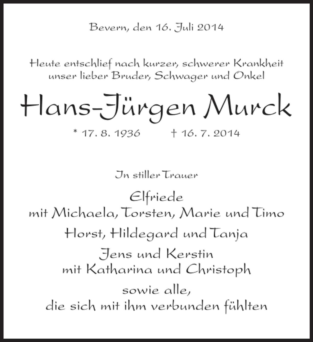 <p>Bevern, den 16. Juli 2014<br />Heute entschlief nach kurzer, schwerer Krankheit<br />unser lieber Bruder, Schwager und Onkel</p><p>Hans-Jürgen Murck<br />* 17. 8. 1936 † 16. 7. 2014<br />In stiller Trauer</p><p>Elfriede<br />mit Michaela, Torsten, Marie und Timo<br />Horst, Hildegard und Tanja<br />Jens und Kerstin<br />mit Katharina und Christoph<br />sowie alle,<br />die sich mit ihm verbunden fühlten</p>