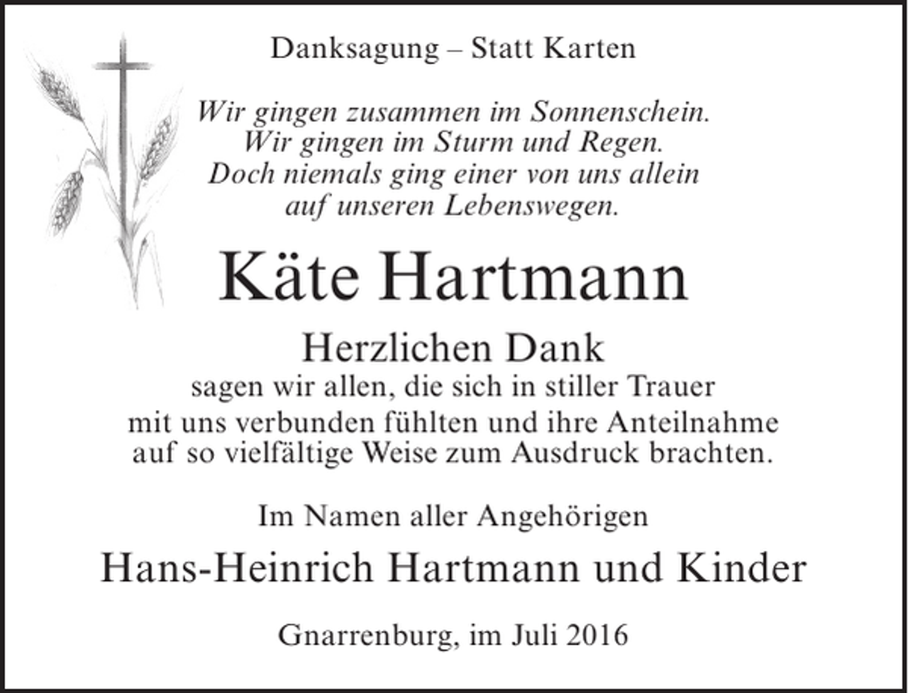 <p>Danksagung – Statt Karten<br />Wir gingen zusammen im Sonnenschein.<br />Wir gingen im Sturm und Regen.<br />Doch niemals ging einer von uns allein<br />auf unseren Lebenswegen.</p><p>Käte Hartmann<br />Herzlichen Dank</p><p>sagen wir allen, die sich in stiller Trauer<br />mit uns verbunden fühlten und ihre Anteilnahme<br />auf so vielfältige Weise zum Ausdruck brachten.<br />Im Namen aller Angehörigen</p><p>Hans-Heinrich Hartmann und Kinder<br />Gnarrenburg, im Juli 2016</p>