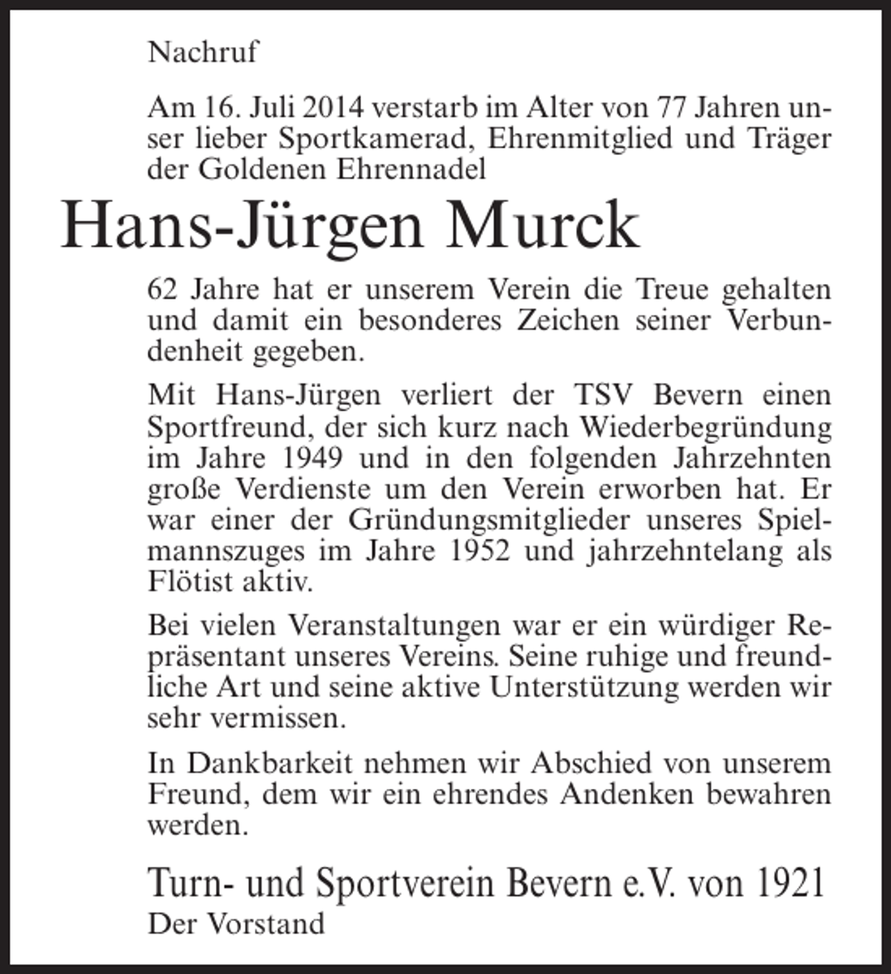 <p>Nachruf<br />Am 16. Juli 2014 verstarb im Alter von 77 Jahren unser lieber Sportkamerad, Ehrenmitglied und Träger<br />der Goldenen Ehrennadel</p><p>Hans-Jürgen Murck</p><p>62 Jahre hat er unserem Verein die Treue gehalten<br />und damit ein besonderes Zeichen seiner Verbundenheit gegeben.<br />Mit Hans-Jürgen verliert der TSV Bevern einen<br />Sportfreund, der sich kurz nach Wiederbegründung<br />im Jahre 1949 und in den folgenden Jahrzehnten<br />große Verdienste um den Verein erworben hat. Er<br />war einer der Gründungsmitglieder unseres Spielmannszuges im Jahre 1952 und jahrzehntelang als<br />Flötist aktiv.<br />Bei vielen Veranstaltungen war er ein würdiger Repräsentant unseres Vereins. Seine ruhige und freundliche Art und seine aktive Unterstützung werden wir<br />sehr vermissen.<br />In Dankbarkeit nehmen wir Abschied von unserem<br />Freund, dem wir ein ehrendes Andenken bewahren<br />werden.</p><p>Turn- und Sportverein Bevern e.V. von 1921<br />Der Vorstand</p>