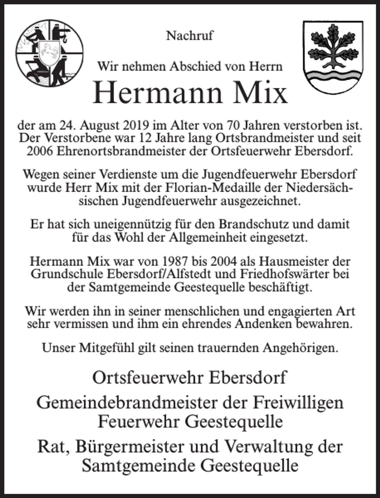 <p>Nachruf<br />Wir nehmen Abschied von Herrn</p><p>Hermann Mix<br />der am 24. August 2019 im Alter von 70 Jahren verstorben ist.<br />Der Verstorbene war 12 Jahre lang Ortsbrandmeister und seit<br />2006 Ehrenortsbrandmeister der Ortsfeuerwehr Ebersdorf.<br />Wegen seiner Verdienste um die Jugendfeuerwehr Ebersdorf<br />wurde Herr Mix mit der Florian-Medaille der Niedersächsischen Jugendfeuerwehr ausgezeichnet.<br />Er hat sich uneigennützig für den Brandschutz und damit<br />für das Wohl der Allgemeinheit eingesetzt.<br />Hermann Mix war von 1987 bis 2004 als Hausmeister der<br />Grundschule Ebersdorf/Alfstedt und Friedhofswärter bei<br />der Samtgemeinde Geestequelle beschäftigt.<br />Wir werden ihn in seiner menschlichen und engagierten Art<br />sehr vermissen und ihm ein ehrendes Andenken bewahren.<br />Unser Mitgefühl gilt seinen trauernden Angehörigen.</p><p>Ortsfeuerwehr Ebersdorf<br />Gemeindebrandmeister der Freiwilligen<br />Feuerwehr Geestequelle<br />Rat, Bürgermeister und Verwaltung der<br />Samtgemeinde Geestequelle</p>