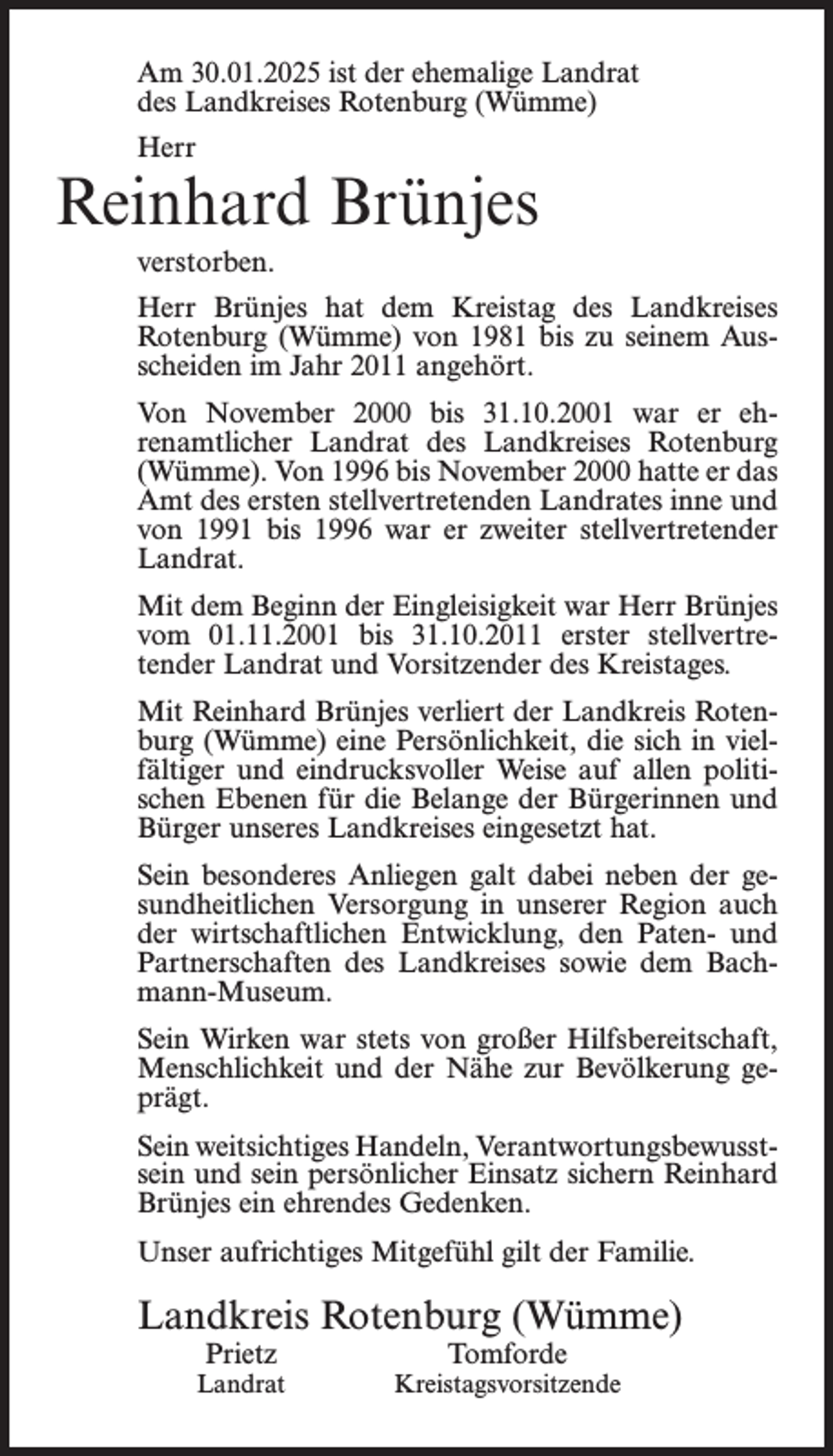 <p>Am 30.01.2025 ist der ehemalige Landrat<br />des Landkreises Rotenburg (Wümme)<br />Herr</p><p>Reinhard Brünjes<br />verstorben.<br />Herr Brünjes hat dem Kreistag des Landkreises<br />Rotenburg (Wümme) von 1981 bis zu seinem Ausscheiden im Jahr 2011 angehört.<br />Von November 2000 bis 31.10.2001 war er ehrenamtlicher Landrat des Landkreises Rotenburg<br />(Wümme). Von 1996 bis November 2000 hatte er das<br />Amt des ersten stellvertretenden Landrates inne und<br />von 1991 bis 1996 war er zweiter stellvertretender<br />Landrat.<br />Mit dem Beginn der Eingleisigkeit war Herr Brünjes<br />vom 01.11.2001 bis 31.10.2011 erster stellvertretender Landrat und Vorsitzender des Kreistages.<br />Mit Reinhard Brünjes verliert der Landkreis Rotenburg (Wümme) eine Persönlichkeit, die sich in vielfältiger und eindrucksvoller Weise auf allen politischen Ebenen für die Belange der Bürgerinnen und<br />Bürger unseres Landkreises eingesetzt hat.<br />Sein besonderes Anliegen galt dabei neben der gesundheitlichen Versorgung in unserer Region auch<br />der wirtschaftlichen Entwicklung, den Paten- und<br />Partnerschaften des Landkreises sowie dem Bachmann-Museum.<br />Sein Wirken war stets von großer Hilfsbereitschaft,<br />Menschlichkeit und der Nähe zur Bevölkerung geprägt.<br />Sein weitsichtiges Handeln, Verantwortungsbewusstsein und sein persönlicher Einsatz sichern Reinhard<br />Brünjes ein ehrendes Gedenken.<br />Unser aufrichtiges Mitgefühl gilt der Familie.</p><p>Landkreis Rotenburg (Wümme)<br />Prietz</p><p>Landrat</p><p>Tomforde</p><p>Kreistagsvorsitzende</p>