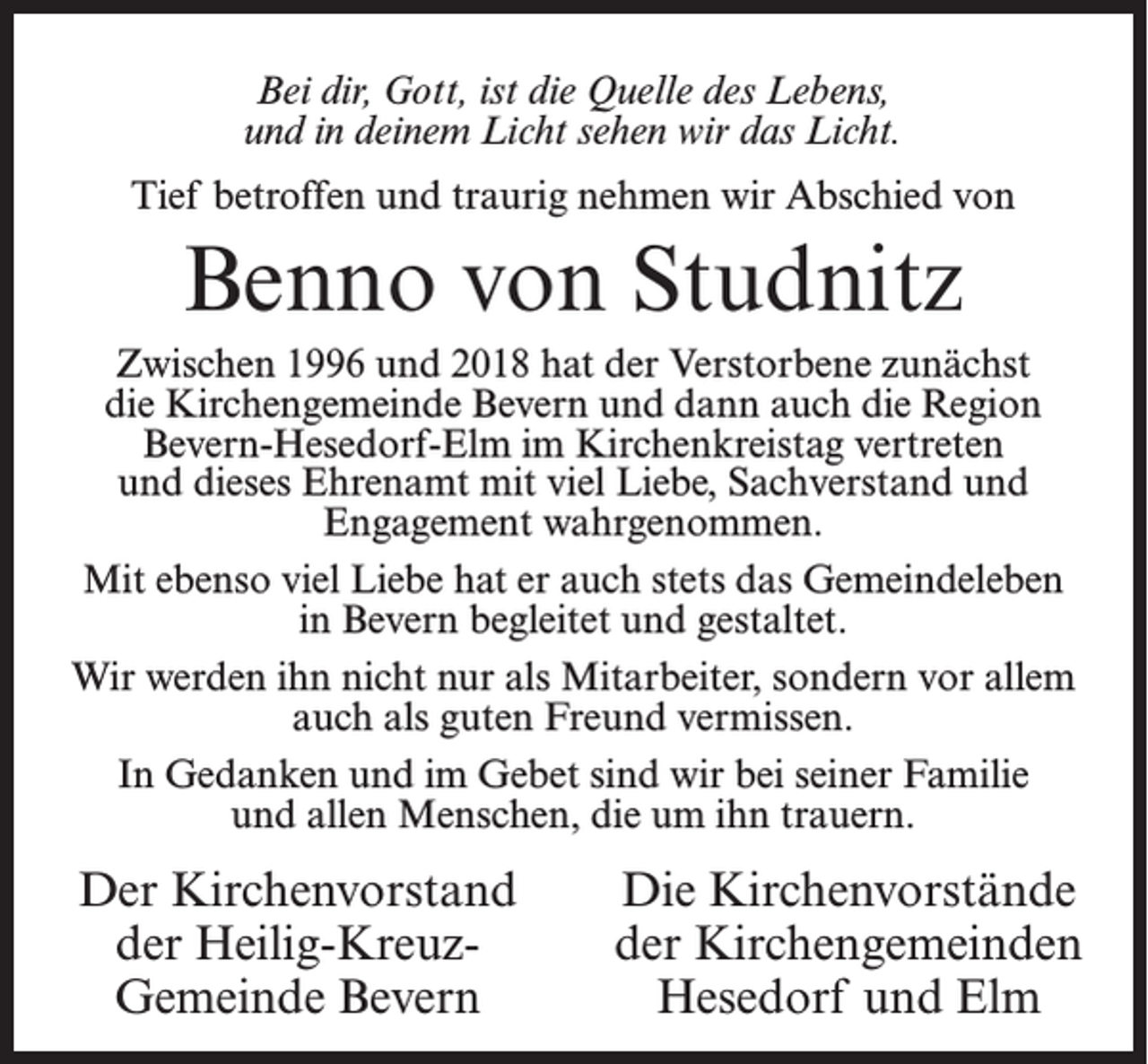<p>Bei dir, Gott, ist die Quelle des Lebens,<br />und in deinem Licht sehen wir das Licht.<br />Tief betroffen und traurig nehmen wir Abschied von</p><p>Benno von Studnitz<br />Zwischen 1996 und 2018 hat der Verstorbene zunächst<br />die Kirchengemeinde Bevern und dann auch die Region<br />Bevern-Hesedorf-Elm im Kirchenkreistag vertreten<br />und dieses Ehrenamt mit viel Liebe, Sachverstand und<br />Engagement wahrgenommen.<br />Mit ebenso viel Liebe hat er auch stets das Gemeindeleben<br />in Bevern begleitet und gestaltet.<br />Wir werden ihn nicht nur als Mitarbeiter, sondern vor allem<br />auch als guten Freund vermissen.<br />In Gedanken und im Gebet sind wir bei seiner Familie<br />und allen Menschen, die um ihn trauern.</p><p>Der Kirchenvorstand<br />der Heilig-KreuzGemeinde Bevern</p><p>Die Kirchenvorstände<br />der Kirchengemeinden<br />Hesedorf und Elm</p>