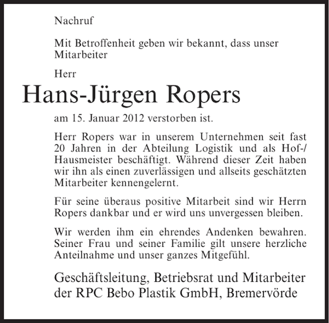 <p>Nachruf<br />Mit Betroffenheit geben wir bekannt, dass unser<br />Mitarbeiter<br />Herr</p><p>Hans-Jürgen Ropers<br />am 15. Januar 2012 verstorben ist.<br />Herr Ropers war in unserem Unternehmen seit fast<br />20 Jahren in der Abteilung Logistik und als Hof-/<br />Hausmeister beschäftigt. Während dieser Zeit haben<br />wir ihn als einen zuverlässigen und allseits geschätzten<br />Mitarbeiter kennengelernt.<br />Für seine überaus positive Mitarbeit sind wir Herrn<br />Ropers dankbar und er wird uns unvergessen bleiben.<br />Wir werden ihm ein ehrendes Andenken bewahren.<br />Seiner Frau und seiner Familie gilt unsere herzliche<br />Anteilnahme und unser ganzes Mitgefühl.</p><p>Geschäftsleitung, Betriebsrat und Mitarbeiter<br />der RPC Bebo Plastik GmbH, Bremervörde</p>