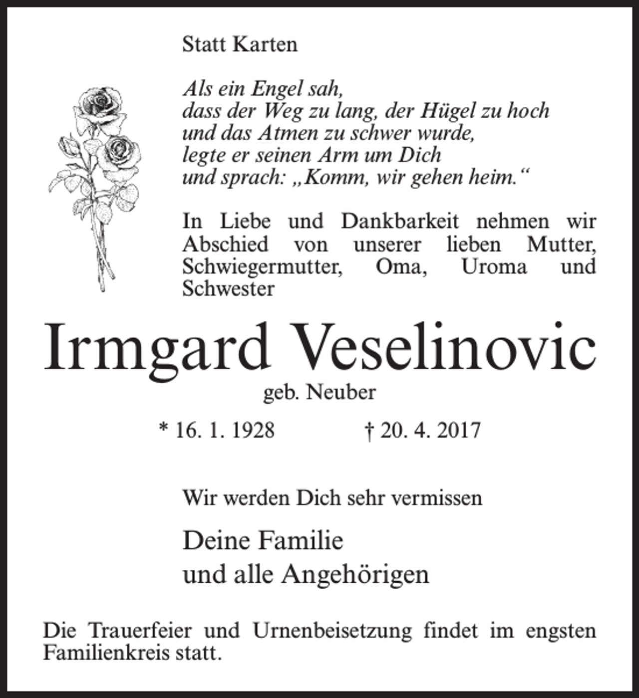 <p>Statt Karten<br />Als ein Engel sah,<br />dass der Weg zu lang, der Hügel zu hoch<br />und das Atmen zu schwer wurde,<br />legte er seinen Arm um Dich<br />und sprach: „Komm, wir gehen heim.“<br />In Liebe und Dankbarkeit nehmen wir<br />Abschied von unserer lieben Mutter,<br />Schwieger­mutter, Oma, Uroma und<br />­Schwester</p><p>Irmgard Veselinovic<br />geb. Neuber</p><p>* 16. 1. 1928</p><p>† 20. 4. 2017</p><p>Wir werden Dich sehr vermissen</p><p>Deine Familie<br />und alle Angehörigen<br />Die Trauerfeier und Urnenbeisetzung findet im engsten<br />Familienkreis statt.</p>