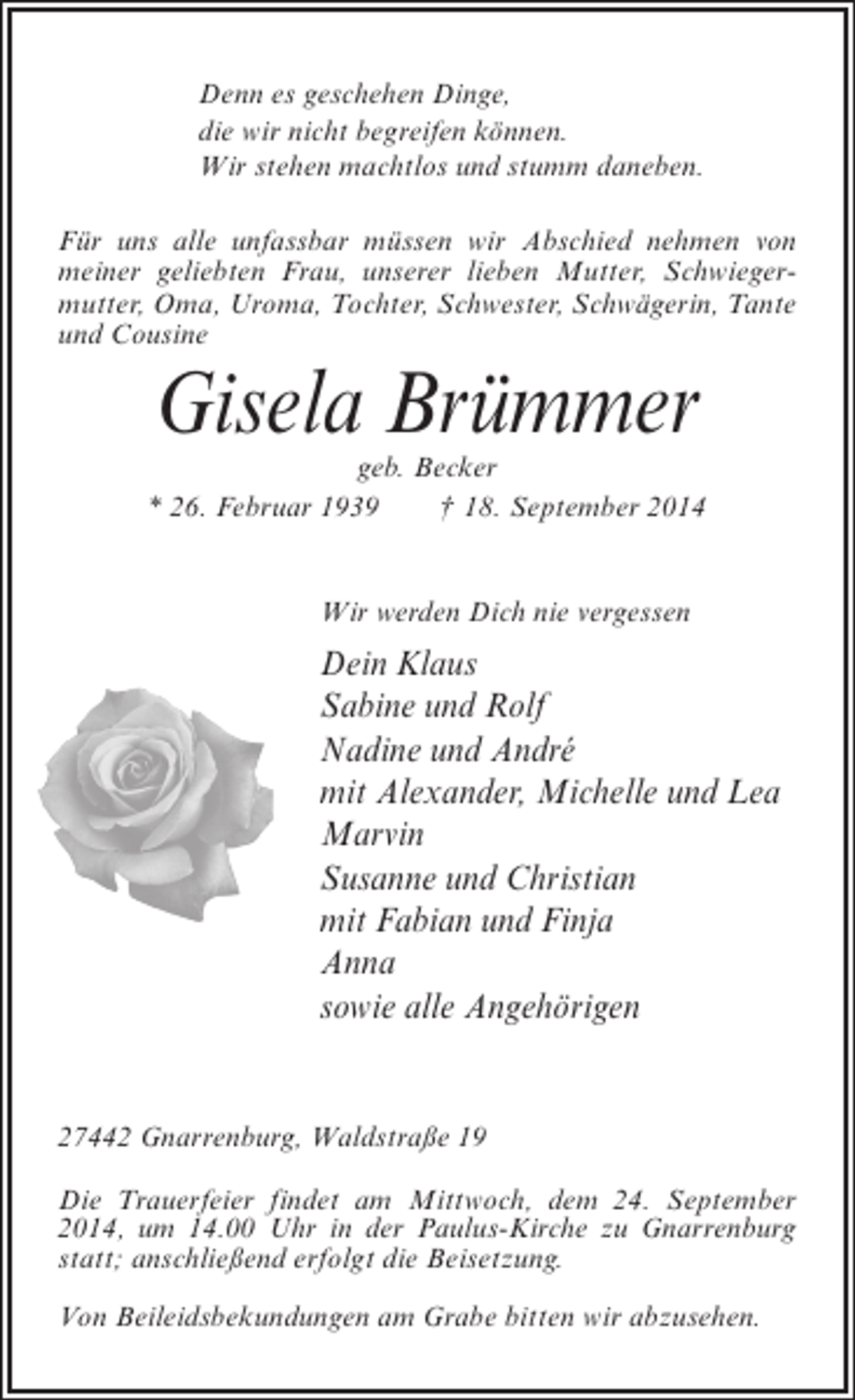 <p>Denn es geschehen Dinge,<br />die wir nicht begreifen können.<br />Wir stehen machtlos und stumm daneben.<br />Für uns alle unfassbar müssen wir Abschied nehmen von<br />meiner geliebten Frau, unserer lieben Mutter, Schwiegermutter, Oma, Uroma, Tochter, Schwester, Schwägerin, Tante<br />und Cousine</p><p>Gisela Brümmer</p><p>geb. Becker<br />* 26. Februar 1939 † 18. September 2014<br />Wir werden Dich nie vergessen</p><p>Dein Klaus<br />Sabine und Rolf<br />Nadine und André<br />mit Alexander, Michelle und Lea<br />Marvin<br />Susanne und Christian<br />mit Fabian und Finja<br />Anna<br />sowie alle Angehörigen</p><p>27442 Gnarrenburg, Waldstraße 19<br />Die Trauerfeier findet am Mittwoch, dem 24. September<br />2014, um 14.00 Uhr in der Paulus-Kirche zu Gnarrenburg<br />statt; an­ chließend erfolgt die Beisetzung.<br />s<br />Von Beileidsbekundungen am Grabe bitten wir abzusehen.</p>