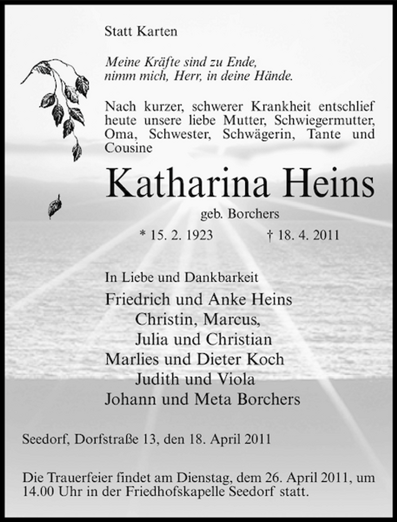 <p>Statt Karten Meine Kräfte sind zu Ende, nimm mich, Herr, in deine Hände. Nach kurzer, schwerer Krankheit entschlief heute unsere liebe Mutter, Schwiegermutter, Oma, Schwester, Schwägerin, Tante und Cousine</p><p>Katharina Heins<br />geb. Borchers * 15. 2. 1923 In Liebe und Dankbarkeit † 18. 4. 2011</p><p>Friedrich und Anke Heins Christin, Marcus, Julia und Christian Marlies und Dieter Koch Judith und Viola Johann und Meta Borchers<br />Seedorf, Dorfstraße 13, den 18. April 2011 Die Trauerfeier findet am Dienstag, dem 26. April 2011, um 14.00 Uhr in der Friedhofskapelle Seedorf statt.</p>