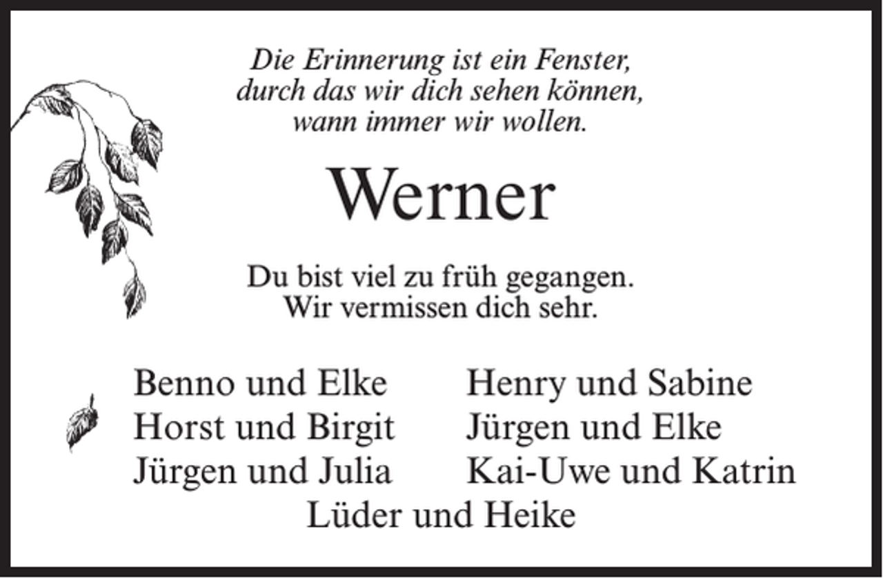 <p>Die Erinnerung ist ein Fenster,<br />durch das wir dich sehen können,<br />wann immer wir wollen.</p><p>Werner<br />Du bist viel zu früh gegangen.<br />Wir vermissen dich sehr.</p><p>Benno und Elke<br />Henry und Sabine<br />Horst und Birgit<br />Jürgen und Elke<br />Jürgen und Julia<br />Kai-Uwe und Katrin<br />Lüder und Heike</p>