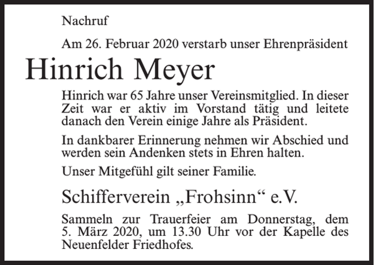 <p>Nachruf<br />Am 26. Februar 2020 verstarb unser Ehrenpräsident</p><p>Hinrich Meyer<br />Hinrich war 65 Jahre unser Vereinsmitglied. In dieser<br />Zeit war er aktiv im Vorstand tätig und leitete<br />danach den Verein einige Jahre als Präsident.<br />In dankbarer Erinnerung nehmen wir Abschied und<br />werden sein Andenken stets in Ehren halten.<br />Unser Mitgefühl gilt seiner Familie.</p><p>Schifferverein „Frohsinn“ e.V.<br />Sammeln zur Trauerfeier am Donnerstag, dem<br />5. März 2020, um 13.30 Uhr vor der Kapelle des<br />Neuenfelder Friedhofes.</p>