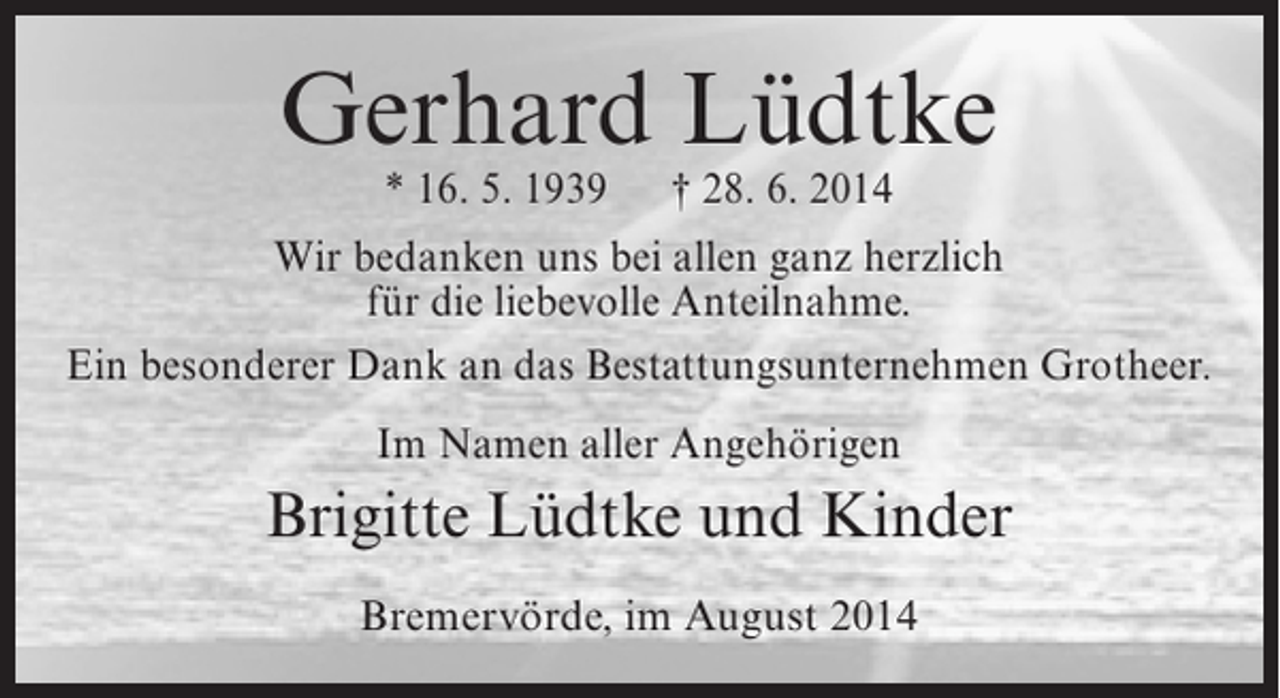 <p>Gerhard Lüdtke<br />* 16. 5. 1939</p><p>† 28. 6. 2014</p><p>Wir bedanken uns bei allen ganz herzlich<br />für die liebevolle Anteilnahme.<br />Ein besonderer Dank an das Bestattungsunternehmen Grotheer.<br />Im Namen aller Angehörigen</p><p>Brigitte Lüdtke und Kinder<br />Bremervörde, im August 2014</p>