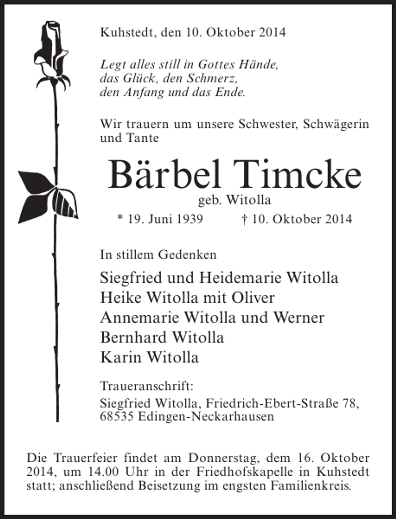 <p>Kuhstedt, den 10. Oktober 2014<br />Legt alles still in Gottes Hände,<br />das Glück, den Schmerz,<br />den Anfang und das Ende.<br />Wir trauern um unsere Schwester, Schwägerin<br />und Tante</p><p>Bärbel Timcke<br />geb. Witolla</p><p>* 19. Juni 1939 † 10. Oktober 2014<br />In stillem Gedenken</p><p>Siegfried und Heidemarie Witolla<br />Heike Witolla mit Oliver<br />Annemarie Witolla und Werner<br />Bernhard Witolla<br />Karin Witolla<br />Traueranschrift:<br />Siegfried Witolla, Friedrich-Ebert-Straße 78,<br />68535 Edingen-Neckarhausen<br />Die Trauerfeier findet am Donnerstag, dem 16. Oktober<br />2014, um 14.00 Uhr in der Friedhofskapelle in Kuhstedt<br />statt; anschließend Beisetzung im engsten Familienkreis.</p>