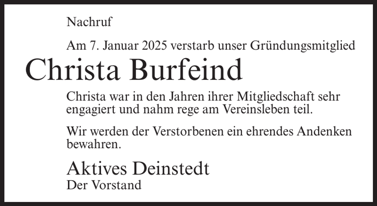 <p>Nachruf<br />Am 7. Januar 2025 verstarb unser Gründungsmitglied</p><p>Christa Burfeind</p><p>Christa war in den Jahren ihrer Mitgliedschaft sehr<br />engagiert und nahm rege am Vereinsleben teil.<br />Wir werden der Verstorbenen ein ehrendes Andenken<br />bewahren.</p><p>Aktives Deinstedt<br />Der Vorstand</p>