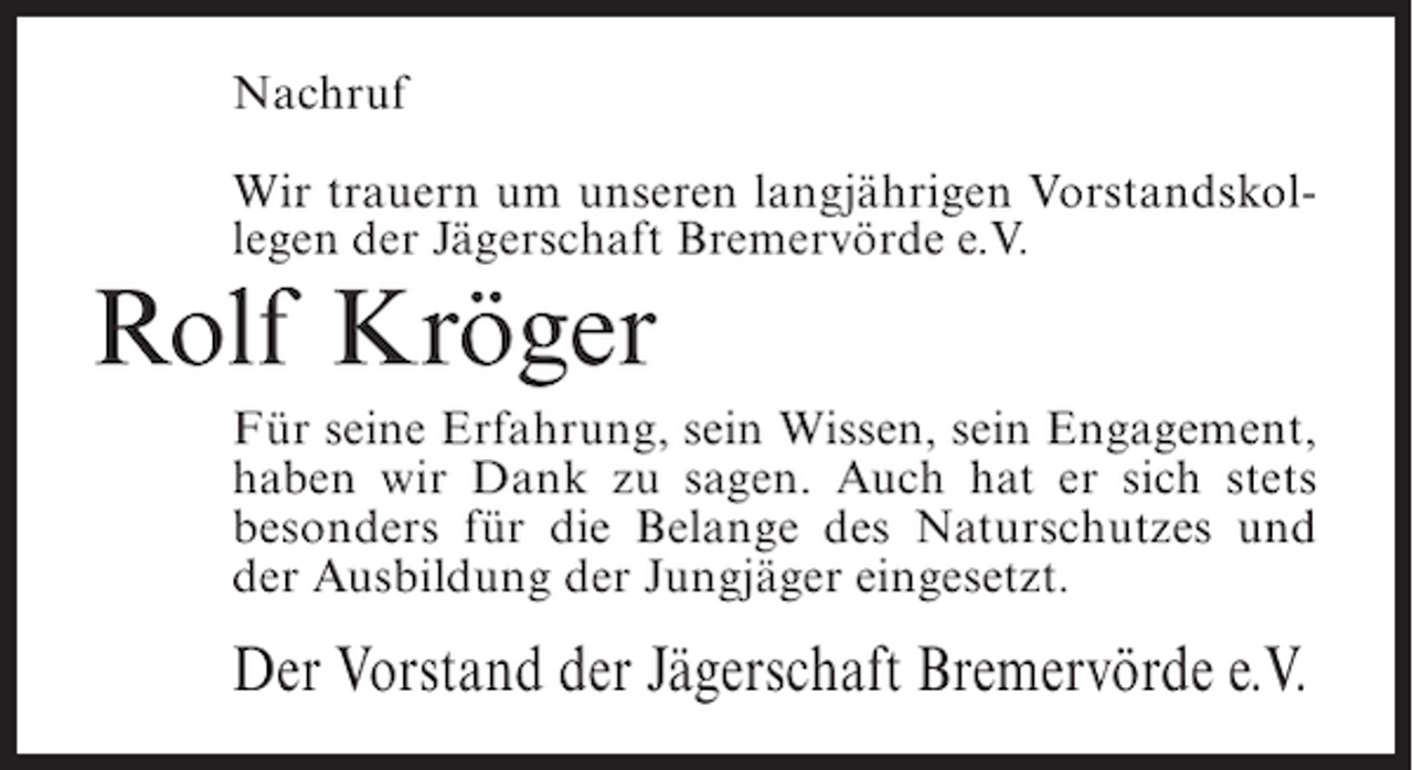 <p>Nachruf<br />Wir trauern um unseren langjährigen Vorstandskollegen der Jägerschaft Bremervörde e.V.</p><p>Rolf Kröger<br />Für seine Erfahrung, sein Wissen, sein Engagement,<br />haben wir Dank zu sagen. Auch hat er sich stets<br />besonders für die Belange des Naturschutzes und<br />der Ausbildung der Jungjäger eingesetzt.</p><p>Der Vorstand der Jägerschaft Bremervörde e.V.</p>