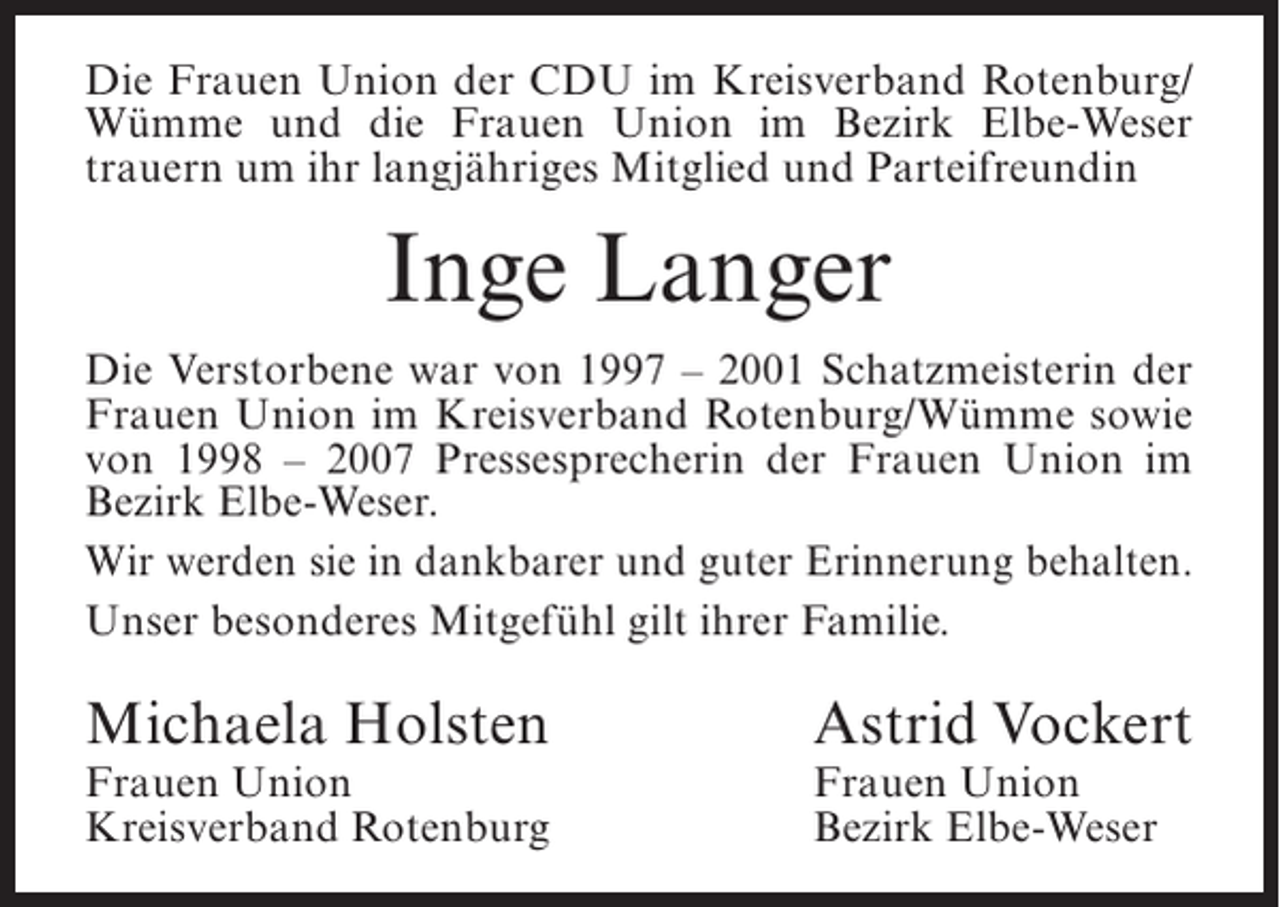 <p>Die Frauen Union der CDU im Kreisverband Rotenburg/<br />Wümme und die Frauen Union im Bezirk Elbe-Weser<br />t<br />­ rauern um ihr langjähriges Mitglied und Parteifreundin</p><p>Inge Langer<br />Die Verstorbene war von 1997 – 2001 Schatzmeisterin der<br />Frauen Union im Kreisverband Rotenburg/Wümme sowie<br />von 1998 – 2007 Pressesprecherin der Frauen Union im<br />Bezirk Elbe-Weser.<br />Wir werden sie in dankbarer und guter Erinnerung behalten.<br />Unser besonderes Mitgefühl gilt ihrer Familie.</p><p>Michaela Holsten<br />Frauen Union<br />Kreisverband Rotenburg</p><p>Astrid Vockert</p><p>Frauen Union<br />Bezirk Elbe-Weser</p>