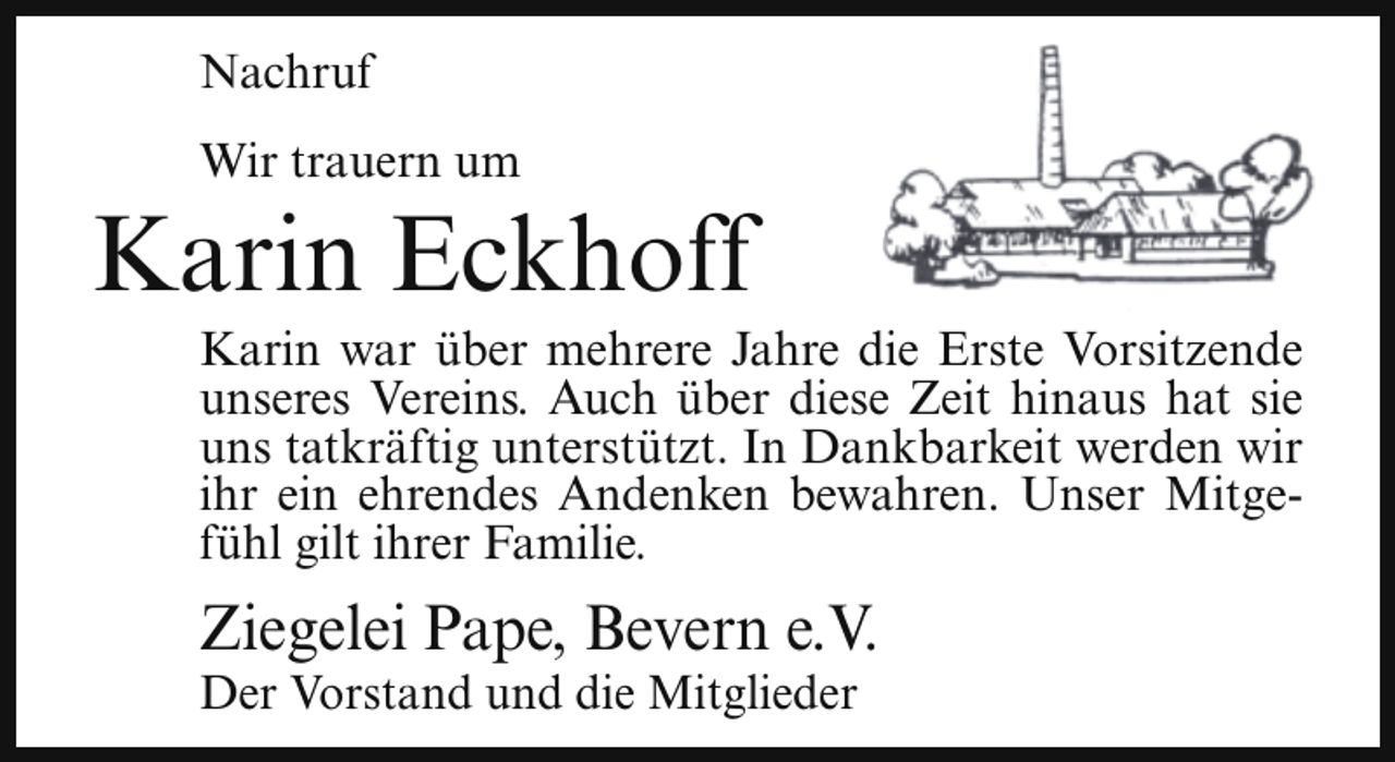 <p>Nachruf<br />Wir trauern um</p><p>Karin Eckhoff</p><p>Karin war über mehrere Jahre die Erste Vorsitzende<br />unseres Vereins. Auch über diese Zeit hinaus hat sie<br />uns tatkräftig unterstützt. In Dankbarkeit werden wir<br />ihr ein ehrendes Andenken bewahren. Unser Mitgefühl gilt ihrer Familie.</p><p>Ziegelei Pape, Bevern e.V.</p><p>Der Vorstand und die Mitglieder</p>