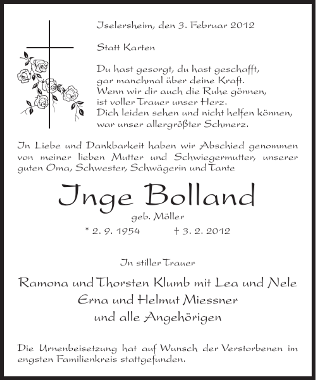 <p>Iselersheim, den 3. Februar 2012<br />Statt Karten<br />Du hast gesorgt, du hast geschafft,<br />gar manchmal über deine Kraft.<br />Wenn wir dir auch die Ruhe gönnen,<br />ist voller Trauer unser Herz.<br />Dich leiden sehen und nicht helfen können,<br />war unser allergrößter Schmerz.<br />In Liebe und Dankbarkeit haben wir Abschied genommen<br />von meiner lieben Mutter und Schwiegermutter, unserer<br />guten Oma, Schwester, Schwägerin und Tante</p><p>Inge Bolland<br />geb. Möller<br />* 2. 9. 1954<br />† 3. 2. 2012<br />In stiller Trauer</p><p>Ramona und Thorsten Klumb mit Lea und Nele<br />Erna und Helmut Miessner<br />und alle Angehörigen<br />Die Urnenbeisetzung hat auf Wunsch der Verstorbenen im<br />engsten Familienkreis stattgefunden.</p>
