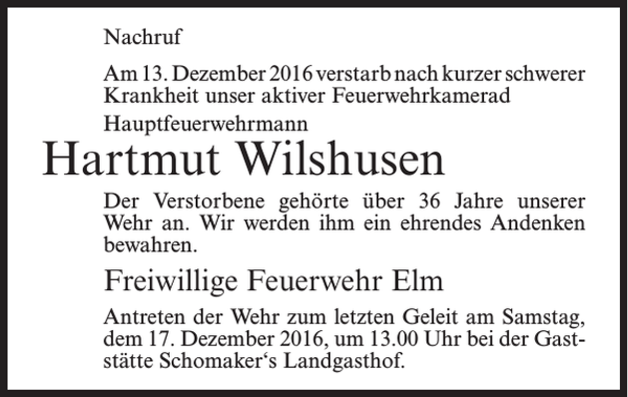 <p>Nachruf<br />Am 13. Dezember 2016 verstarb nach kurzer schwerer<br />Krankheit unser aktiver Feuerwehrkamerad<br />Hauptfeuerwehrmann</p><p>Hartmut Wilshusen</p><p>Der Verstorbene gehörte über 36 Jahre unserer<br />Wehr an. Wir werden ihm ein ehrendes Andenken<br />bewahren.</p><p>Freiwillige Feuerwehr Elm<br />Antreten der Wehr zum letzten Geleit am Samstag,<br />dem 17. Dezember 2016, um 13.00 Uhr bei der Gaststätte Schomaker‘s Landgasthof.</p>