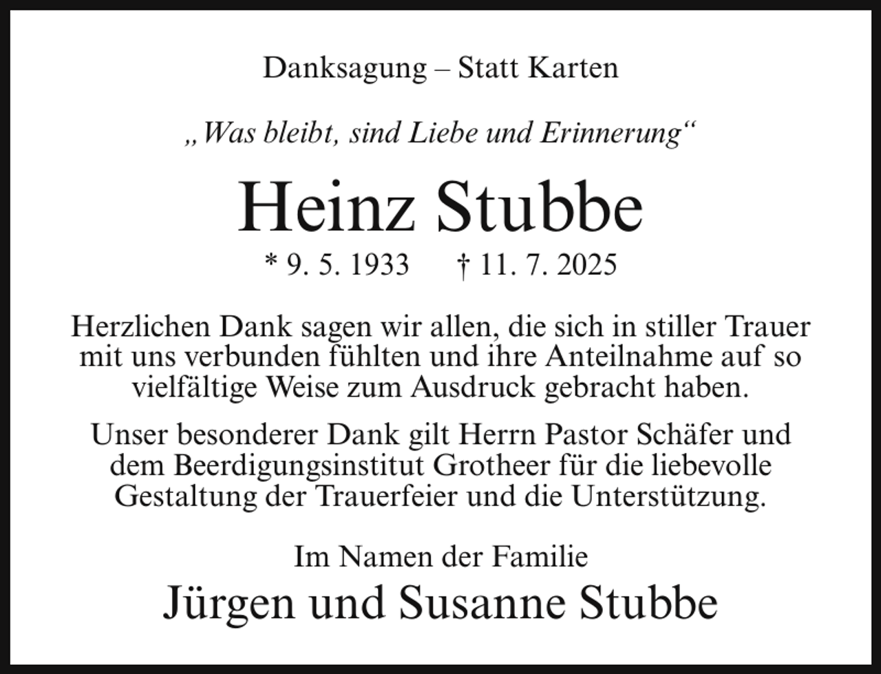 <p>Danksagung – Statt Karten<br />„Was bleibt, sind Liebe und Erinnerung“</p><p>Heinz Stubbe<br />* 9. 5. 1933</p><p>† 11. 7. 2025</p><p>Herzlichen Dank sagen wir allen, die sich in stiller Trauer<br />mit uns verbunden fühlten und ihre Anteilnahme auf so<br />vielfältige Weise zum Ausdruck gebracht haben.<br />Unser besonderer Dank gilt Herrn Pastor Schäfer und<br />dem Beerdigungsinstitut Grotheer für die liebevolle<br />Gestaltung der Trauerfeier und die Unterstützung.<br />Im Namen der Familie</p><p>Jürgen und Susanne Stubbe</p>