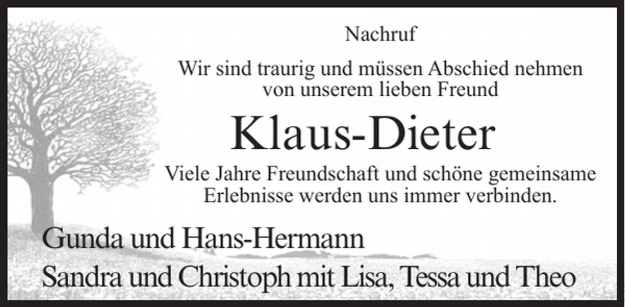 <p>Nachruf<br />Wir sind traurig und müssen Abschied nehmen<br />von unserem lieben Freund</p><p>Klaus-Dieter</p><p>Viele Jahre Freundschaft und schöne gemeinsame<br />Erlebnisse werden uns immer verbinden.</p><p>Gunda und Hans-Hermann<br />Sandra und Christoph mit Lisa, Tessa und Theo</p>