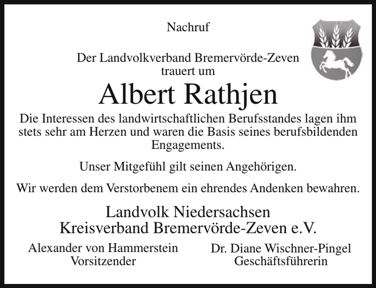 <p>Nachruf<br />Der Landvolkverband Bremervörde-Zeven<br />trauert um</p><p>Albert Rathjen</p><p>Die Interessen des landwirtschaftlichen Berufsstandes lagen ihm<br />stets sehr am Herzen und waren die Basis seines berufsbildenden<br />Engagements.<br />Unser Mitgefühl gilt seinen Angehörigen.<br />Wir werden dem Verstorbenem ein ehrendes Andenken bewahren.</p><p>Landvolk Niedersachsen<br />Kreisverband Bremervörde-Zeven e.V.<br />Alexander von Hammerstein<br />Vorsitzender</p><p>Dr. Diane Wischner-Pingel<br />Geschäftsführerin</p>