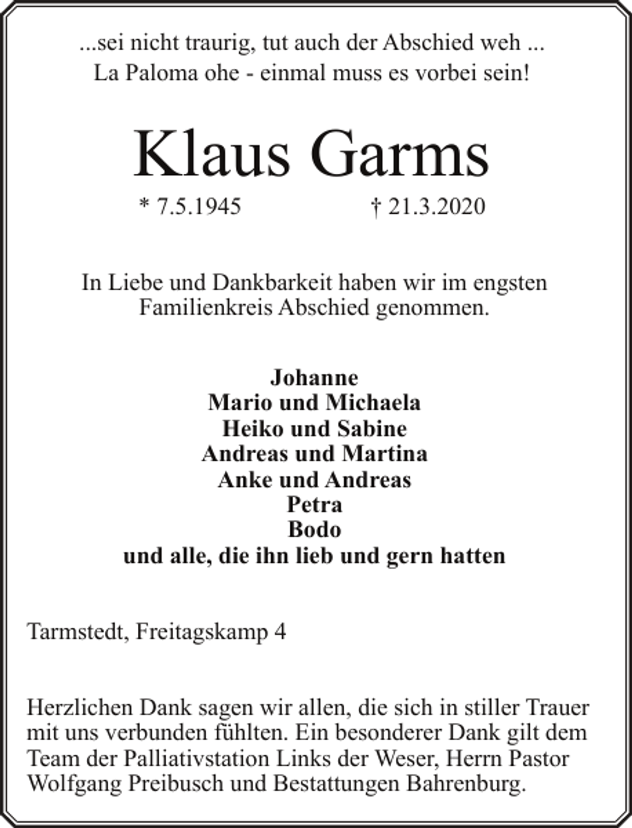 <p>...sei nicht traurig, tut auch der Abschied weh ...<br />La Paloma ohe - einmal muss es vorbei sein!</p><p>Klaus Garms<br />* 7.5.1945</p><p>† 21.3.2020</p><p>In Liebe und Dankbarkeit haben wir im engsten<br />Familienkreis Abschied genommen.<br />Johanne<br />Mario und Michaela<br />Heiko und Sabine<br />Andreas und Martina<br />Anke und Andreas<br />Petra<br />Bodo<br />und alle, die ihn lieb und gern hatten<br />Tarmstedt, Freitagskamp 4<br />Herzlichen Dank sagen wir allen, die sich in stiller Trauer<br />mit uns verbunden fühlten. Ein besonderer Dank gilt dem<br />Team der Palliativstation Links der Weser, Herrn Pastor<br />Wolfgang Preibusch und Bestattungen Bahrenburg.</p>