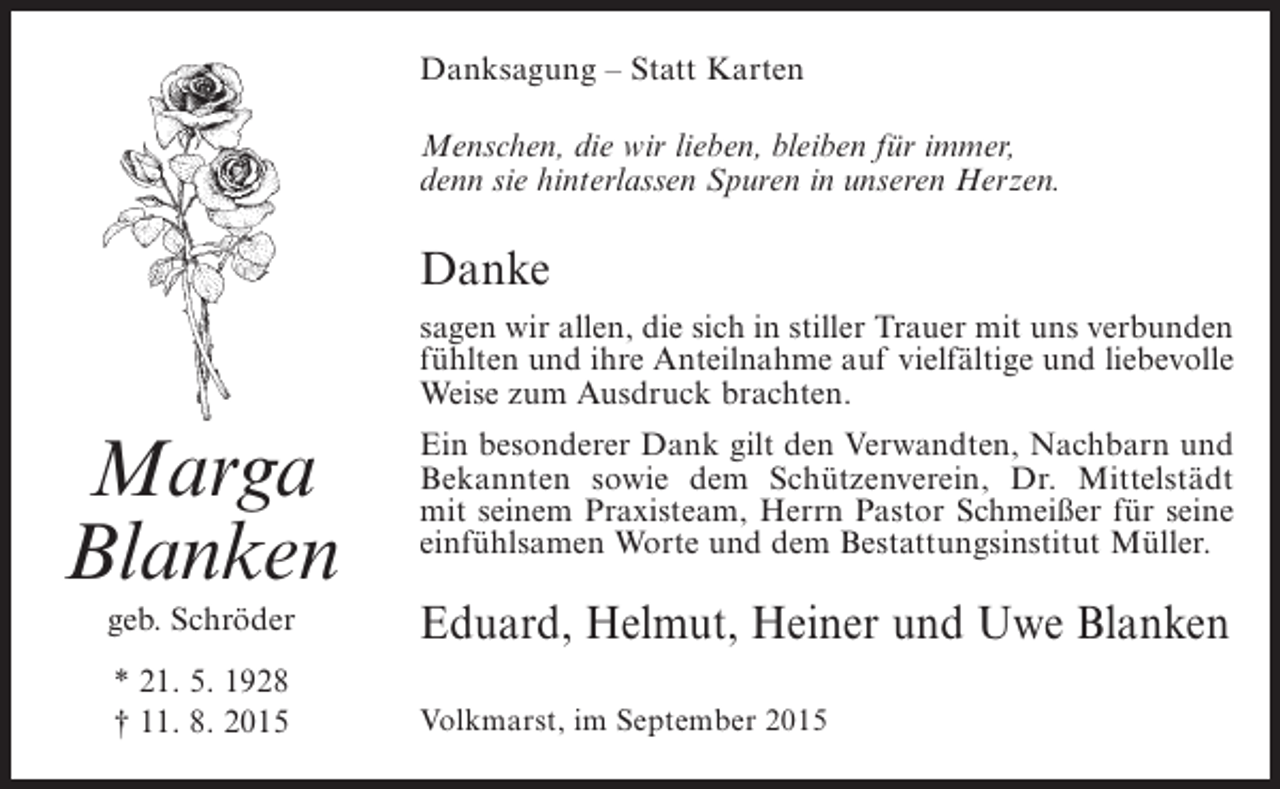 <p>Danksagung – Statt Karten<br />Menschen, die wir lieben, bleiben für immer,<br />denn sie hinterlassen Spuren in unseren Herzen.</p><p>Danke<br />sagen wir allen, die sich in stiller Trauer mit uns verbunden<br />fühlten und ihre Anteilnahme auf vielfältige und liebevolle<br />Weise zum Ausdruck brachten.</p><p>Marga<br />Blanken</p><p>Ein besonderer Dank gilt den Verwandten, Nachbarn und<br />Bekannten sowie dem Schützenverein, Dr. Mittelstädt<br />mit seinem Praxisteam, Herrn Pastor Schmeißer für seine<br />einfühlsamen Worte und dem Bestattungsinstitut Müller.</p><p>geb. Schröder</p><p>Eduard, Helmut, Heiner und Uwe Blanken</p><p>* 21. 5. 1928<br />† 11. 8. 2015</p><p>Volkmarst, im September 2015</p>