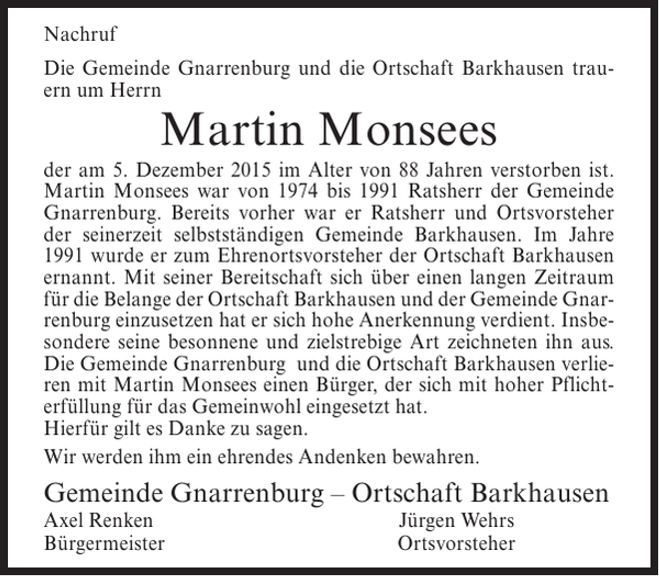 <p>Nachruf<br />Die Gemeinde Gnarrenburg und die Ortschaft Barkhausen trauern um Herrn</p><p>Martin Monsees</p><p>der am 5. Dezember 2015 im Alter von 88 Jahren verstorben ist.<br />Martin Monsees war von 1974 bis 1991 Ratsherr der Gemeinde<br />Gnarrenburg. Bereits vorher war er Ratsherr und Ortsvorsteher<br />der seinerzeit selbstständigen Gemeinde Barkhausen. Im Jahre<br />1991 wurde er zum Ehrenortsvorsteher der Ortschaft Barkhausen<br />ernannt. Mit seiner Bereitschaft sich über einen langen Zeitraum<br />für die Belange der Ortschaft Barkhausen und der Gemeinde Gnarrenburg einzusetzen hat er sich hohe Anerkennung verdient. Insbesondere seine besonnene und zielstrebige Art zeichneten ihn aus.<br />Die Gemeinde Gnarrenburg und die Ortschaft Barkhausen verlieren mit Martin Monsees einen Bürger, der sich mit hoher Pflichterfüllung für das Gemeinwohl eingesetzt hat.<br />Hierfür gilt es Danke zu sagen.<br />Wir werden ihm ein ehrendes Andenken bewahren.</p><p>Gemeinde Gnarrenburg – Ortschaft Barkhausen<br />Axel Renken<br />Bürgermeister</p><p>Jürgen Wehrs<br />Ortsvorsteher</p>
