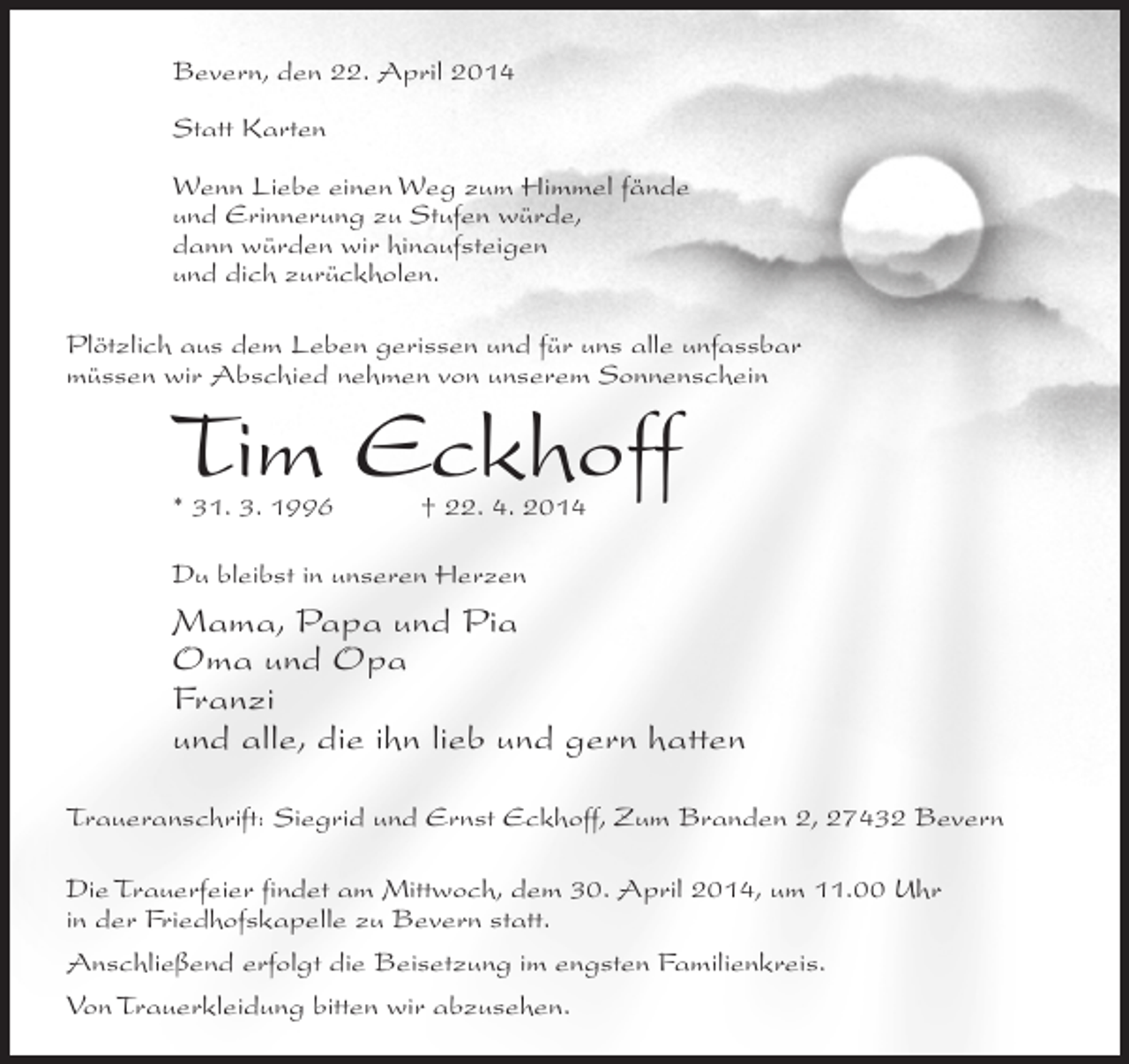 <p>Bevern, den 22. April 2014<br />Statt Karten<br />Wenn Liebe einen Weg zum Himmel fände<br />und Erinnerung zu Stufen würde,<br />dann würden wir hinaufsteigen<br />und dich zurückholen.<br />Plötzlich aus dem Leben gerissen und für uns alle unfassbar<br />müssen wir Abschied nehmen von unserem Sonnenschein</p><p>Tim Eckhoff<br />* 31. 3. 1996 † 22. 4. 2014<br />Du bleibst in unseren Herzen</p><p>Mama, Papa und Pia<br />Oma und Opa<br />Franzi<br />und alle, die ihn lieb und gern hatten<br />Traueranschrift: Siegrid und Ernst Eckhoff, Zum Branden 2, 27432 Bevern<br />Die Trauerfeier findet am Mittwoch, dem 30. April 2014, um 11.00 Uhr<br />in der Friedhofskapelle zu Bevern statt.<br />Anschließend erfolgt die Beisetzung im engsten Familienkreis.<br />Von Trauerkleidung bitten wir abzusehen.</p>
