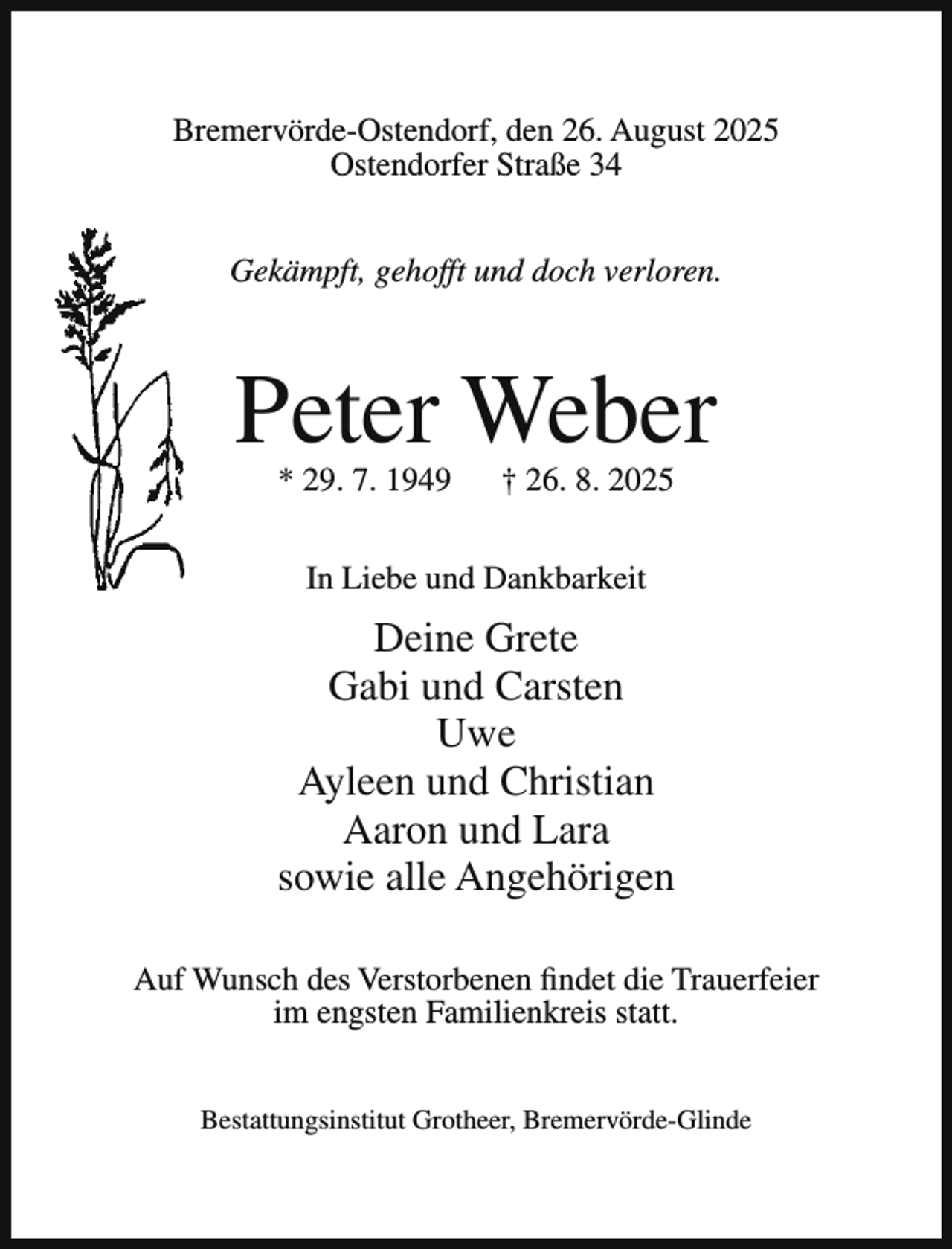 <p>Bremervörde-Ostendorf, den 26. August 2025<br />Ostendorfer Straße 34<br />Gekämpft, gehofft und doch verloren.</p><p>Peter Weber<br />* 29. 7. 1949</p><p>† 26. 8. 2025</p><p>In Liebe und Dankbarkeit</p><p>Deine Grete<br />Gabi und Carsten<br />Uwe<br />Ayleen und Christian<br />Aaron und Lara<br />sowie alle Angehörigen<br />Auf Wunsch des Verstorbenen findet die Trauerfeier<br />im engsten Familienkreis statt.<br />Bestattungsinstitut Grotheer, Bremervörde-Glinde</p>